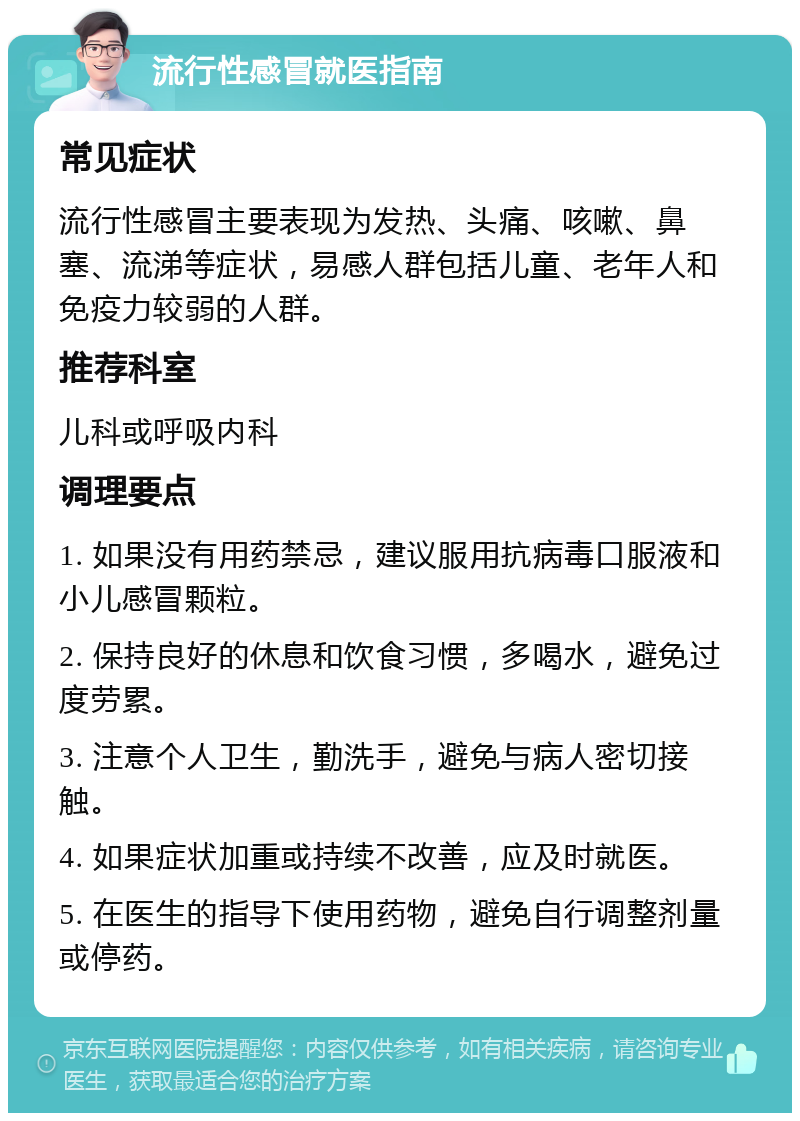 流行性感冒就医指南 常见症状 流行性感冒主要表现为发热、头痛、咳嗽、鼻塞、流涕等症状，易感人群包括儿童、老年人和免疫力较弱的人群。 推荐科室 儿科或呼吸内科 调理要点 1. 如果没有用药禁忌，建议服用抗病毒口服液和小儿感冒颗粒。 2. 保持良好的休息和饮食习惯，多喝水，避免过度劳累。 3. 注意个人卫生，勤洗手，避免与病人密切接触。 4. 如果症状加重或持续不改善，应及时就医。 5. 在医生的指导下使用药物，避免自行调整剂量或停药。