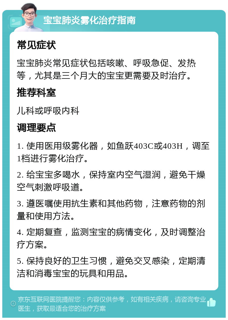 宝宝肺炎雾化治疗指南 常见症状 宝宝肺炎常见症状包括咳嗽、呼吸急促、发热等，尤其是三个月大的宝宝更需要及时治疗。 推荐科室 儿科或呼吸内科 调理要点 1. 使用医用级雾化器，如鱼跃403C或403H，调至1档进行雾化治疗。 2. 给宝宝多喝水，保持室内空气湿润，避免干燥空气刺激呼吸道。 3. 遵医嘱使用抗生素和其他药物，注意药物的剂量和使用方法。 4. 定期复查，监测宝宝的病情变化，及时调整治疗方案。 5. 保持良好的卫生习惯，避免交叉感染，定期清洁和消毒宝宝的玩具和用品。