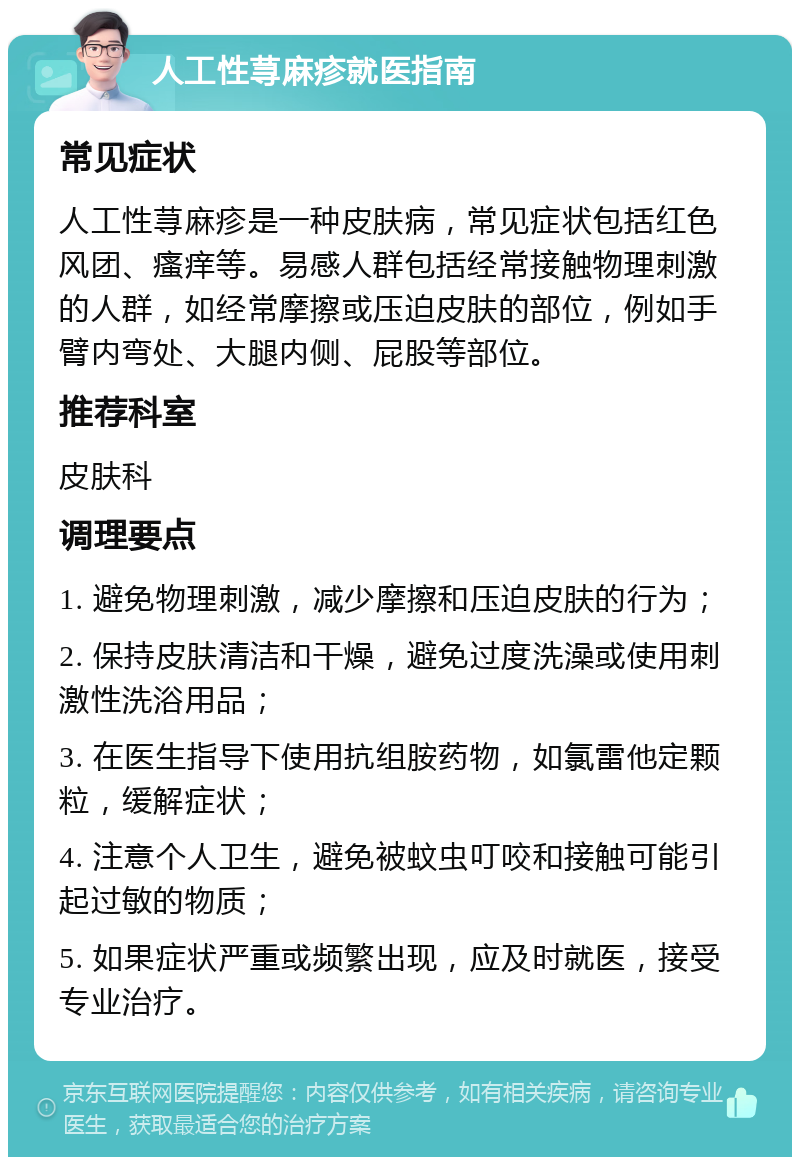 人工性荨麻疹就医指南 常见症状 人工性荨麻疹是一种皮肤病，常见症状包括红色风团、瘙痒等。易感人群包括经常接触物理刺激的人群，如经常摩擦或压迫皮肤的部位，例如手臂内弯处、大腿内侧、屁股等部位。 推荐科室 皮肤科 调理要点 1. 避免物理刺激，减少摩擦和压迫皮肤的行为； 2. 保持皮肤清洁和干燥，避免过度洗澡或使用刺激性洗浴用品； 3. 在医生指导下使用抗组胺药物，如氯雷他定颗粒，缓解症状； 4. 注意个人卫生，避免被蚊虫叮咬和接触可能引起过敏的物质； 5. 如果症状严重或频繁出现，应及时就医，接受专业治疗。