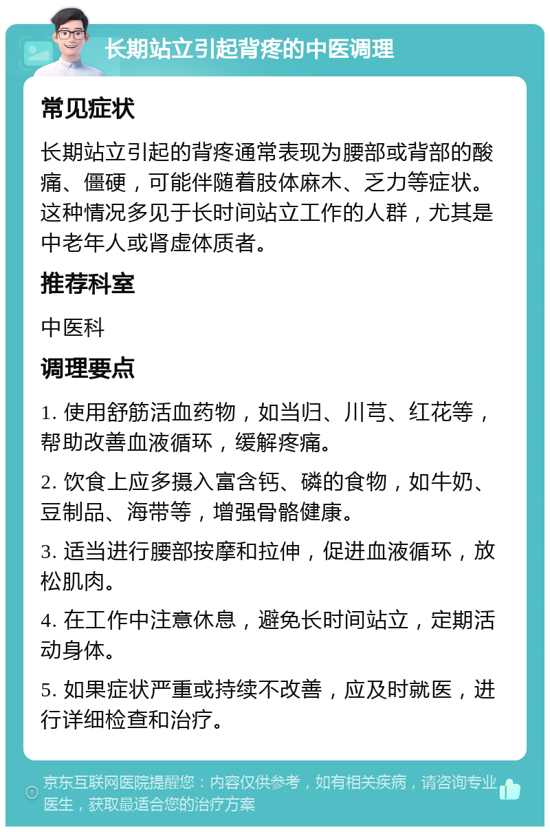 长期站立引起背疼的中医调理 常见症状 长期站立引起的背疼通常表现为腰部或背部的酸痛、僵硬，可能伴随着肢体麻木、乏力等症状。这种情况多见于长时间站立工作的人群，尤其是中老年人或肾虚体质者。 推荐科室 中医科 调理要点 1. 使用舒筋活血药物，如当归、川芎、红花等，帮助改善血液循环，缓解疼痛。 2. 饮食上应多摄入富含钙、磷的食物，如牛奶、豆制品、海带等，增强骨骼健康。 3. 适当进行腰部按摩和拉伸，促进血液循环，放松肌肉。 4. 在工作中注意休息，避免长时间站立，定期活动身体。 5. 如果症状严重或持续不改善，应及时就医，进行详细检查和治疗。