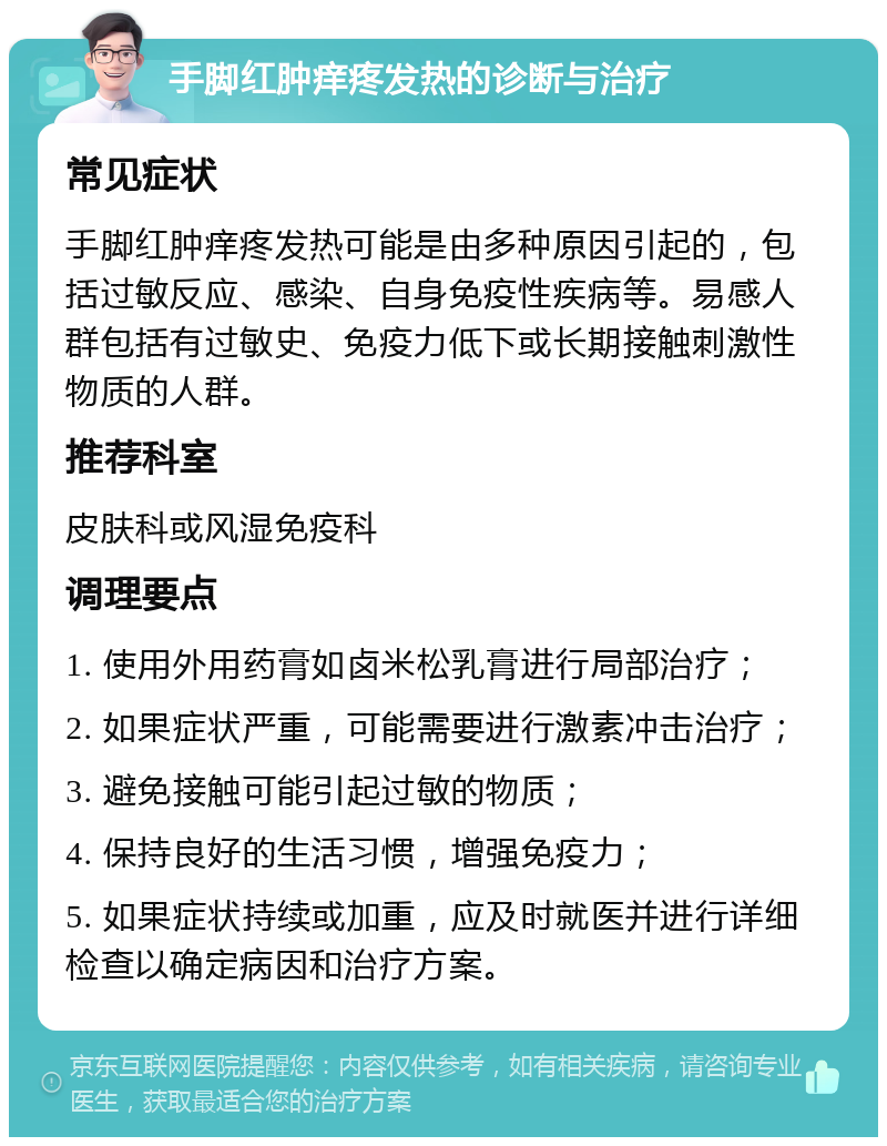 手脚红肿痒疼发热的诊断与治疗 常见症状 手脚红肿痒疼发热可能是由多种原因引起的，包括过敏反应、感染、自身免疫性疾病等。易感人群包括有过敏史、免疫力低下或长期接触刺激性物质的人群。 推荐科室 皮肤科或风湿免疫科 调理要点 1. 使用外用药膏如卤米松乳膏进行局部治疗； 2. 如果症状严重，可能需要进行激素冲击治疗； 3. 避免接触可能引起过敏的物质； 4. 保持良好的生活习惯，增强免疫力； 5. 如果症状持续或加重，应及时就医并进行详细检查以确定病因和治疗方案。