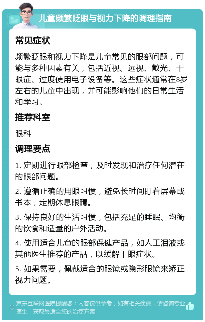 儿童频繁眨眼与视力下降的调理指南 常见症状 频繁眨眼和视力下降是儿童常见的眼部问题，可能与多种因素有关，包括近视、远视、散光、干眼症、过度使用电子设备等。这些症状通常在8岁左右的儿童中出现，并可能影响他们的日常生活和学习。 推荐科室 眼科 调理要点 1. 定期进行眼部检查，及时发现和治疗任何潜在的眼部问题。 2. 遵循正确的用眼习惯，避免长时间盯着屏幕或书本，定期休息眼睛。 3. 保持良好的生活习惯，包括充足的睡眠、均衡的饮食和适量的户外活动。 4. 使用适合儿童的眼部保健产品，如人工泪液或其他医生推荐的产品，以缓解干眼症状。 5. 如果需要，佩戴适合的眼镜或隐形眼镜来矫正视力问题。