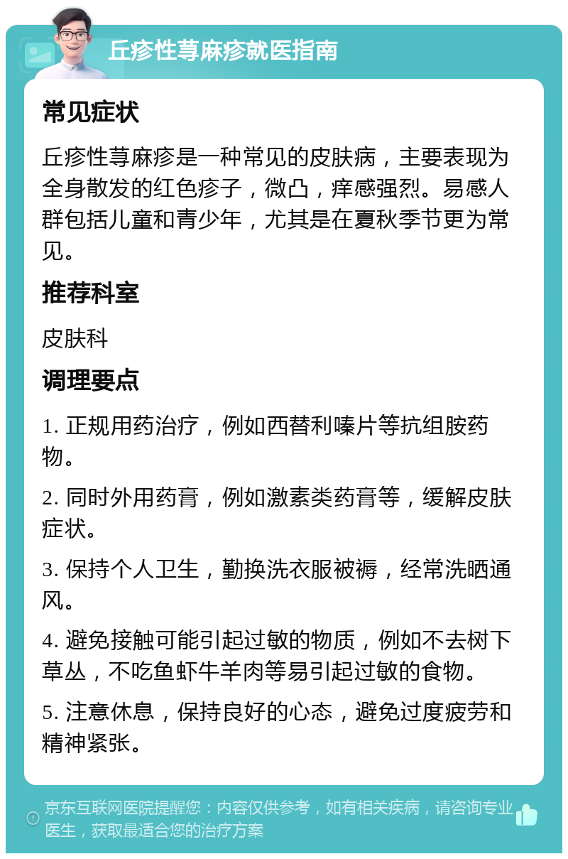 丘疹性荨麻疹就医指南 常见症状 丘疹性荨麻疹是一种常见的皮肤病，主要表现为全身散发的红色疹子，微凸，痒感强烈。易感人群包括儿童和青少年，尤其是在夏秋季节更为常见。 推荐科室 皮肤科 调理要点 1. 正规用药治疗，例如西替利嗪片等抗组胺药物。 2. 同时外用药膏，例如激素类药膏等，缓解皮肤症状。 3. 保持个人卫生，勤换洗衣服被褥，经常洗晒通风。 4. 避免接触可能引起过敏的物质，例如不去树下草丛，不吃鱼虾牛羊肉等易引起过敏的食物。 5. 注意休息，保持良好的心态，避免过度疲劳和精神紧张。