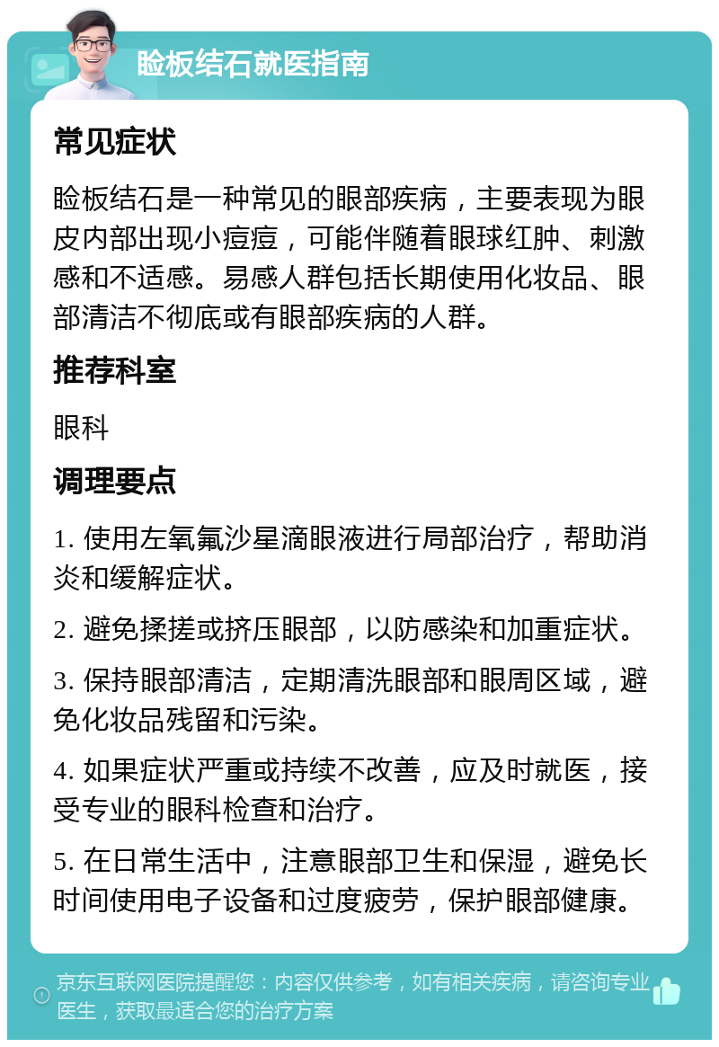 睑板结石就医指南 常见症状 睑板结石是一种常见的眼部疾病，主要表现为眼皮内部出现小痘痘，可能伴随着眼球红肿、刺激感和不适感。易感人群包括长期使用化妆品、眼部清洁不彻底或有眼部疾病的人群。 推荐科室 眼科 调理要点 1. 使用左氧氟沙星滴眼液进行局部治疗，帮助消炎和缓解症状。 2. 避免揉搓或挤压眼部，以防感染和加重症状。 3. 保持眼部清洁，定期清洗眼部和眼周区域，避免化妆品残留和污染。 4. 如果症状严重或持续不改善，应及时就医，接受专业的眼科检查和治疗。 5. 在日常生活中，注意眼部卫生和保湿，避免长时间使用电子设备和过度疲劳，保护眼部健康。