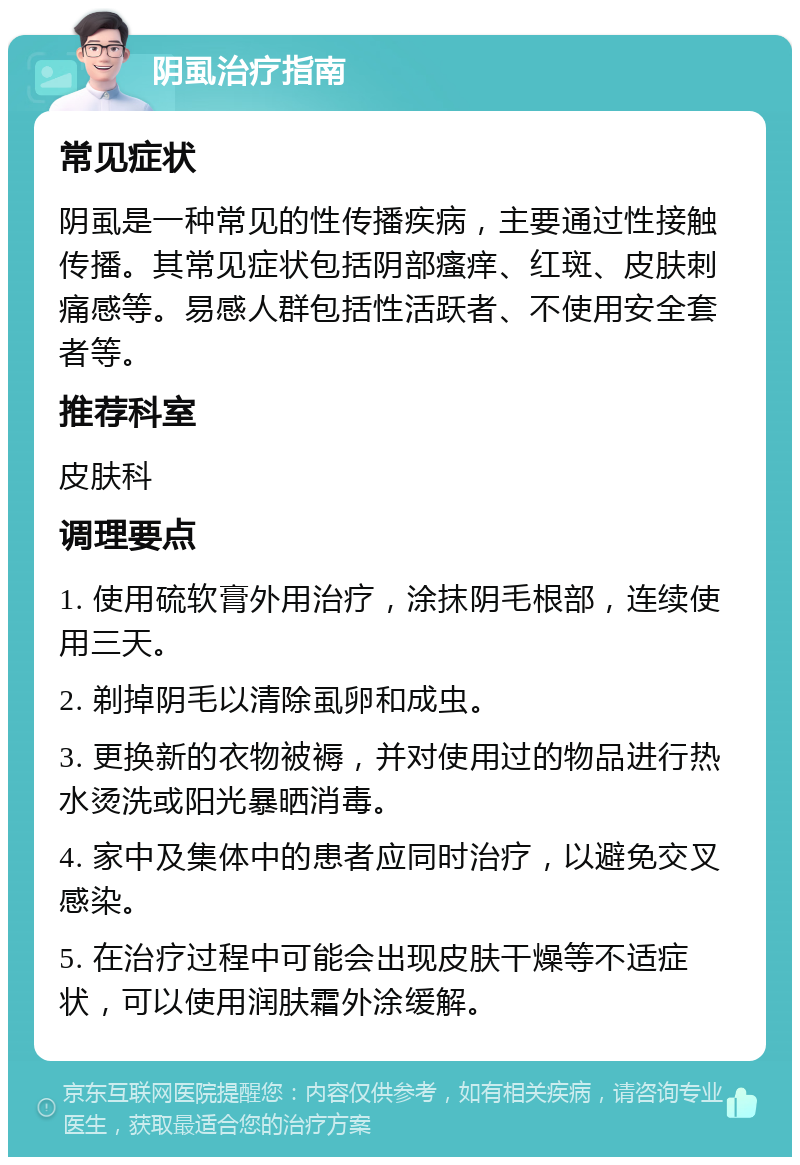 阴虱治疗指南 常见症状 阴虱是一种常见的性传播疾病，主要通过性接触传播。其常见症状包括阴部瘙痒、红斑、皮肤刺痛感等。易感人群包括性活跃者、不使用安全套者等。 推荐科室 皮肤科 调理要点 1. 使用硫软膏外用治疗，涂抹阴毛根部，连续使用三天。 2. 剃掉阴毛以清除虱卵和成虫。 3. 更换新的衣物被褥，并对使用过的物品进行热水烫洗或阳光暴晒消毒。 4. 家中及集体中的患者应同时治疗，以避免交叉感染。 5. 在治疗过程中可能会出现皮肤干燥等不适症状，可以使用润肤霜外涂缓解。