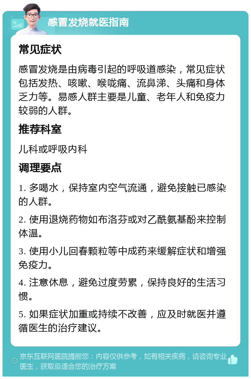 感冒发烧就医指南 常见症状 感冒发烧是由病毒引起的呼吸道感染，常见症状包括发热、咳嗽、喉咙痛、流鼻涕、头痛和身体乏力等。易感人群主要是儿童、老年人和免疫力较弱的人群。 推荐科室 儿科或呼吸内科 调理要点 1. 多喝水，保持室内空气流通，避免接触已感染的人群。 2. 使用退烧药物如布洛芬或对乙酰氨基酚来控制体温。 3. 使用小儿回春颗粒等中成药来缓解症状和增强免疫力。 4. 注意休息，避免过度劳累，保持良好的生活习惯。 5. 如果症状加重或持续不改善，应及时就医并遵循医生的治疗建议。