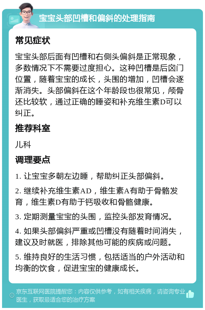 宝宝头部凹槽和偏斜的处理指南 常见症状 宝宝头部后面有凹槽和右侧头偏斜是正常现象，多数情况下不需要过度担心。这种凹槽是后囟门位置，随着宝宝的成长，头围的增加，凹槽会逐渐消失。头部偏斜在这个年龄段也很常见，颅骨还比较软，通过正确的睡姿和补充维生素D可以纠正。 推荐科室 儿科 调理要点 1. 让宝宝多朝左边睡，帮助纠正头部偏斜。 2. 继续补充维生素AD，维生素A有助于骨骼发育，维生素D有助于钙吸收和骨骼健康。 3. 定期测量宝宝的头围，监控头部发育情况。 4. 如果头部偏斜严重或凹槽没有随着时间消失，建议及时就医，排除其他可能的疾病或问题。 5. 维持良好的生活习惯，包括适当的户外活动和均衡的饮食，促进宝宝的健康成长。