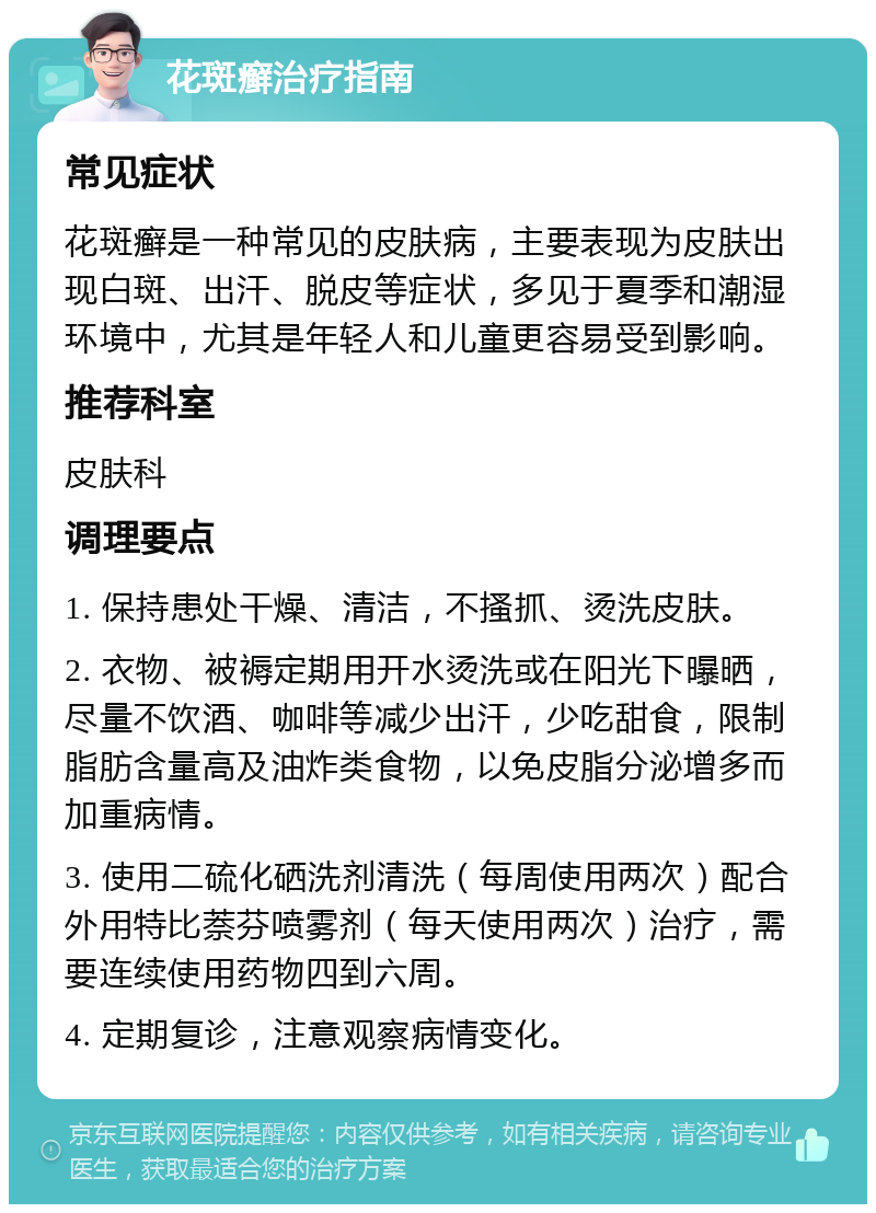 花斑癣治疗指南 常见症状 花斑癣是一种常见的皮肤病，主要表现为皮肤出现白斑、出汗、脱皮等症状，多见于夏季和潮湿环境中，尤其是年轻人和儿童更容易受到影响。 推荐科室 皮肤科 调理要点 1. 保持患处干燥、清洁，不搔抓、烫洗皮肤。 2. 衣物、被褥定期用开水烫洗或在阳光下曝晒，尽量不饮酒、咖啡等减少出汗，少吃甜食，限制脂肪含量高及油炸类食物，以免皮脂分泌增多而加重病情。 3. 使用二硫化硒洗剂清洗（每周使用两次）配合外用特比萘芬喷雾剂（每天使用两次）治疗，需要连续使用药物四到六周。 4. 定期复诊，注意观察病情变化。