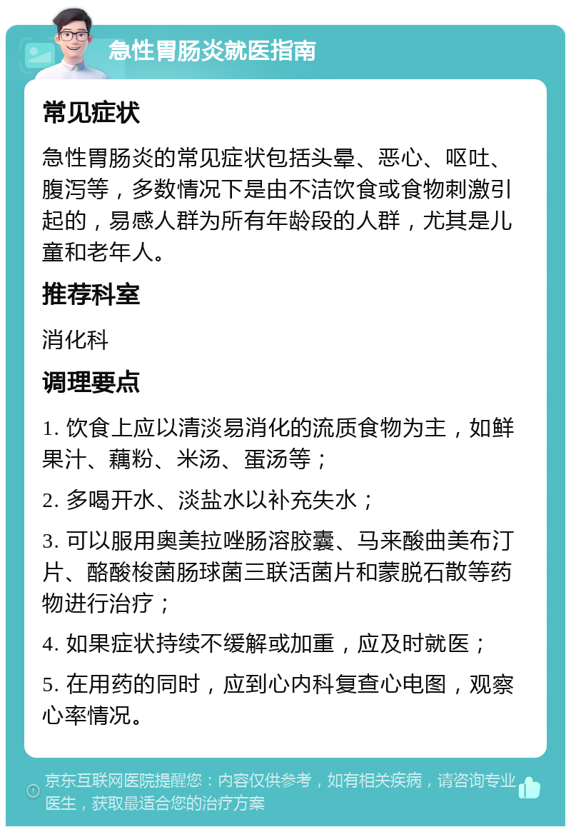 急性胃肠炎就医指南 常见症状 急性胃肠炎的常见症状包括头晕、恶心、呕吐、腹泻等，多数情况下是由不洁饮食或食物刺激引起的，易感人群为所有年龄段的人群，尤其是儿童和老年人。 推荐科室 消化科 调理要点 1. 饮食上应以清淡易消化的流质食物为主，如鲜果汁、藕粉、米汤、蛋汤等； 2. 多喝开水、淡盐水以补充失水； 3. 可以服用奥美拉唑肠溶胶囊、马来酸曲美布汀片、酪酸梭菌肠球菌三联活菌片和蒙脱石散等药物进行治疗； 4. 如果症状持续不缓解或加重，应及时就医； 5. 在用药的同时，应到心内科复查心电图，观察心率情况。