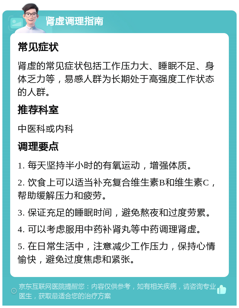 肾虚调理指南 常见症状 肾虚的常见症状包括工作压力大、睡眠不足、身体乏力等，易感人群为长期处于高强度工作状态的人群。 推荐科室 中医科或内科 调理要点 1. 每天坚持半小时的有氧运动，增强体质。 2. 饮食上可以适当补充复合维生素B和维生素C，帮助缓解压力和疲劳。 3. 保证充足的睡眠时间，避免熬夜和过度劳累。 4. 可以考虑服用中药补肾丸等中药调理肾虚。 5. 在日常生活中，注意减少工作压力，保持心情愉快，避免过度焦虑和紧张。