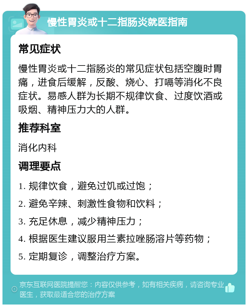 慢性胃炎或十二指肠炎就医指南 常见症状 慢性胃炎或十二指肠炎的常见症状包括空腹时胃痛，进食后缓解，反酸、烧心、打嗝等消化不良症状。易感人群为长期不规律饮食、过度饮酒或吸烟、精神压力大的人群。 推荐科室 消化内科 调理要点 1. 规律饮食，避免过饥或过饱； 2. 避免辛辣、刺激性食物和饮料； 3. 充足休息，减少精神压力； 4. 根据医生建议服用兰素拉唑肠溶片等药物； 5. 定期复诊，调整治疗方案。