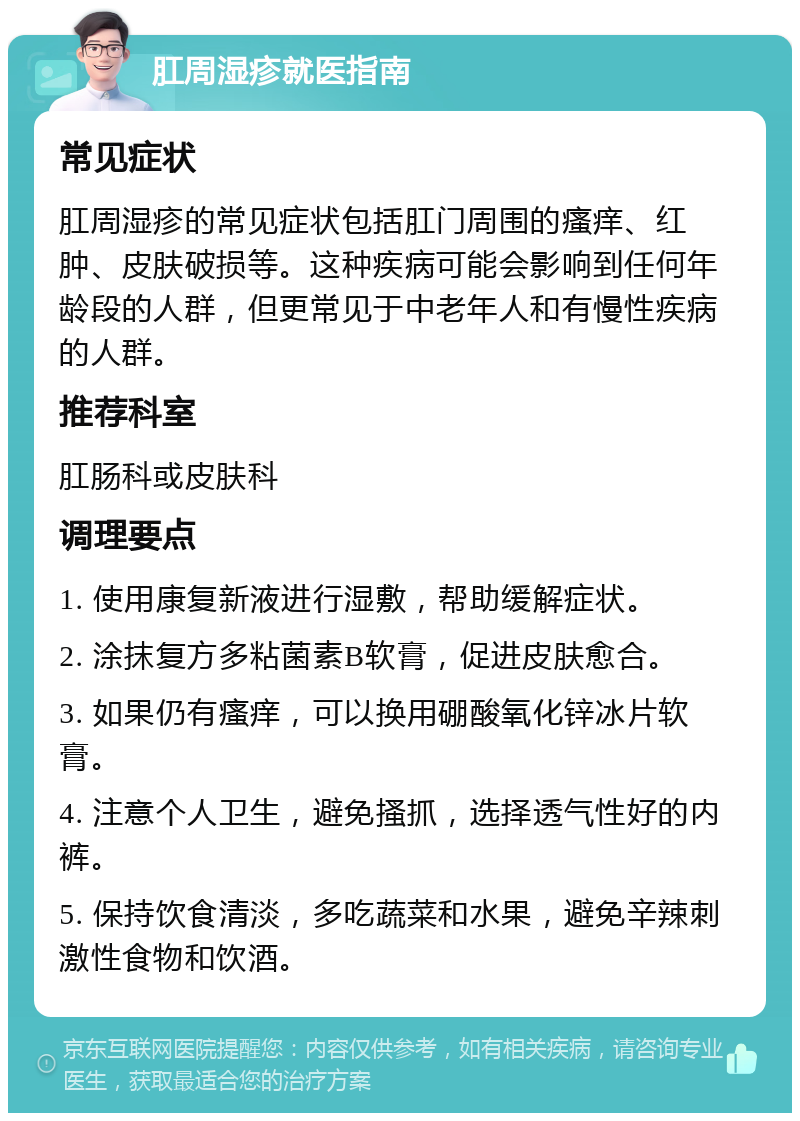 肛周湿疹就医指南 常见症状 肛周湿疹的常见症状包括肛门周围的瘙痒、红肿、皮肤破损等。这种疾病可能会影响到任何年龄段的人群，但更常见于中老年人和有慢性疾病的人群。 推荐科室 肛肠科或皮肤科 调理要点 1. 使用康复新液进行湿敷，帮助缓解症状。 2. 涂抹复方多粘菌素B软膏，促进皮肤愈合。 3. 如果仍有瘙痒，可以换用硼酸氧化锌冰片软膏。 4. 注意个人卫生，避免搔抓，选择透气性好的内裤。 5. 保持饮食清淡，多吃蔬菜和水果，避免辛辣刺激性食物和饮酒。