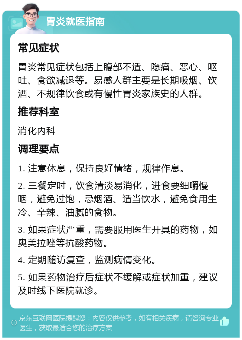 胃炎就医指南 常见症状 胃炎常见症状包括上腹部不适、隐痛、恶心、呕吐、食欲减退等。易感人群主要是长期吸烟、饮酒、不规律饮食或有慢性胃炎家族史的人群。 推荐科室 消化内科 调理要点 1. 注意休息，保持良好情绪，规律作息。 2. 三餐定时，饮食清淡易消化，进食要细嚼慢咽，避免过饱，忌烟酒、适当饮水，避免食用生冷、辛辣、油腻的食物。 3. 如果症状严重，需要服用医生开具的药物，如奥美拉唑等抗酸药物。 4. 定期随访复查，监测病情变化。 5. 如果药物治疗后症状不缓解或症状加重，建议及时线下医院就诊。