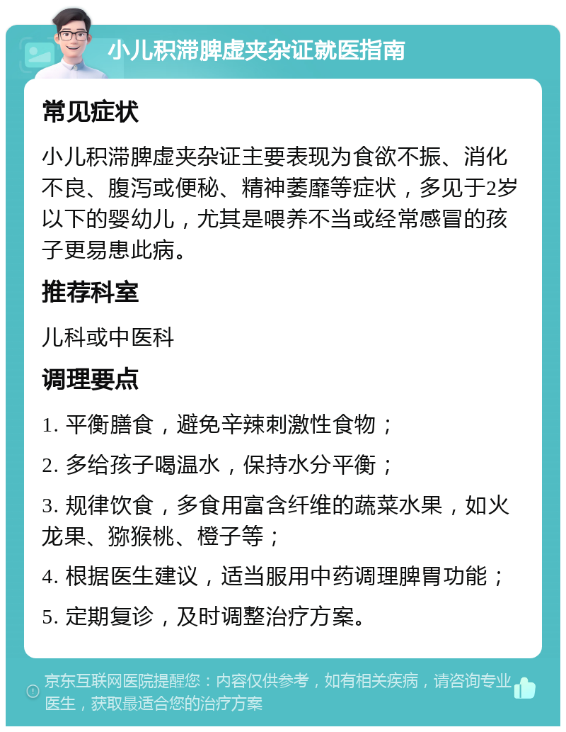 小儿积滞脾虚夹杂证就医指南 常见症状 小儿积滞脾虚夹杂证主要表现为食欲不振、消化不良、腹泻或便秘、精神萎靡等症状，多见于2岁以下的婴幼儿，尤其是喂养不当或经常感冒的孩子更易患此病。 推荐科室 儿科或中医科 调理要点 1. 平衡膳食，避免辛辣刺激性食物； 2. 多给孩子喝温水，保持水分平衡； 3. 规律饮食，多食用富含纤维的蔬菜水果，如火龙果、猕猴桃、橙子等； 4. 根据医生建议，适当服用中药调理脾胃功能； 5. 定期复诊，及时调整治疗方案。