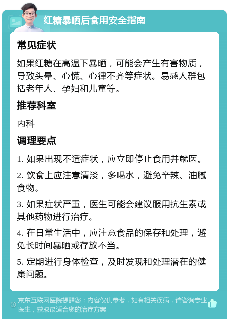 红糖暴晒后食用安全指南 常见症状 如果红糖在高温下暴晒，可能会产生有害物质，导致头晕、心慌、心律不齐等症状。易感人群包括老年人、孕妇和儿童等。 推荐科室 内科 调理要点 1. 如果出现不适症状，应立即停止食用并就医。 2. 饮食上应注意清淡，多喝水，避免辛辣、油腻食物。 3. 如果症状严重，医生可能会建议服用抗生素或其他药物进行治疗。 4. 在日常生活中，应注意食品的保存和处理，避免长时间暴晒或存放不当。 5. 定期进行身体检查，及时发现和处理潜在的健康问题。