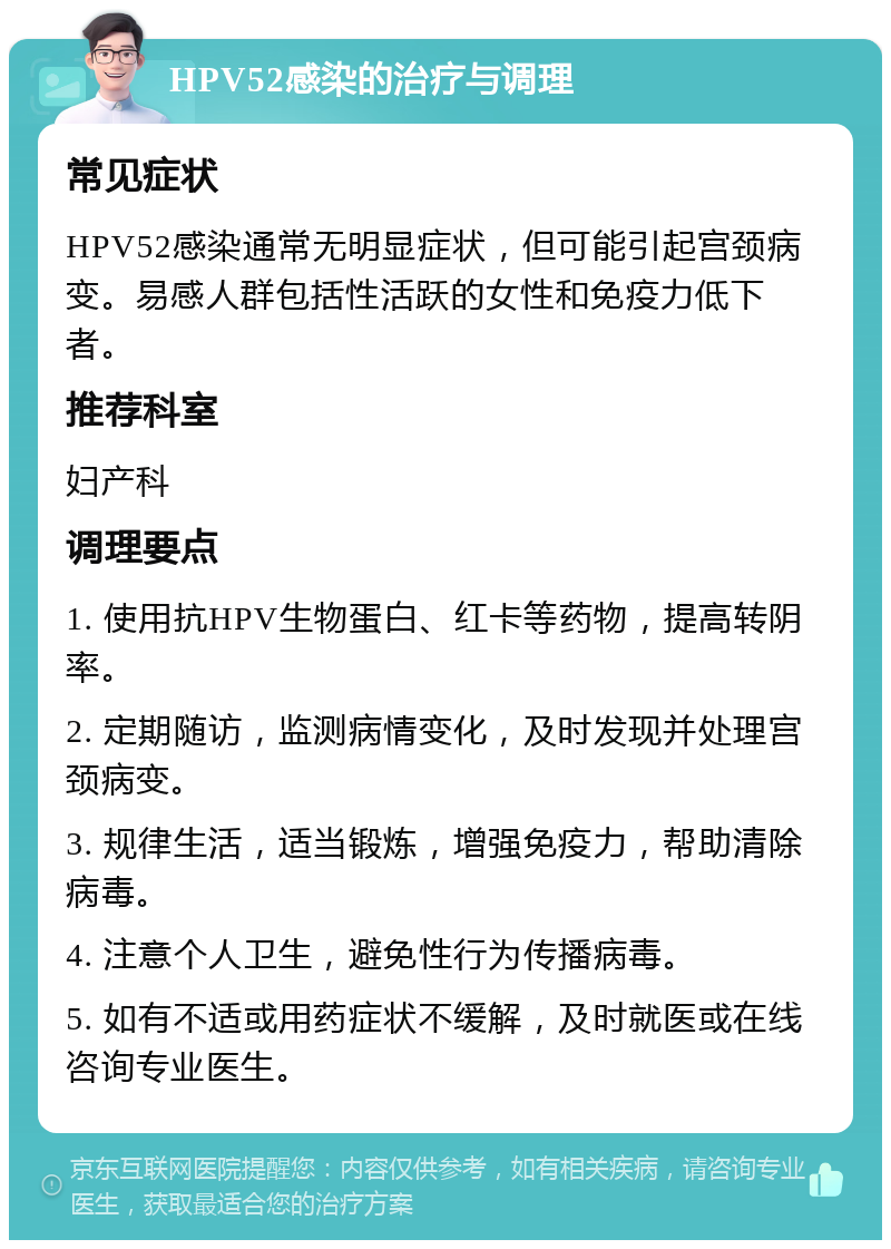 HPV52感染的治疗与调理 常见症状 HPV52感染通常无明显症状，但可能引起宫颈病变。易感人群包括性活跃的女性和免疫力低下者。 推荐科室 妇产科 调理要点 1. 使用抗HPV生物蛋白、红卡等药物，提高转阴率。 2. 定期随访，监测病情变化，及时发现并处理宫颈病变。 3. 规律生活，适当锻炼，增强免疫力，帮助清除病毒。 4. 注意个人卫生，避免性行为传播病毒。 5. 如有不适或用药症状不缓解，及时就医或在线咨询专业医生。