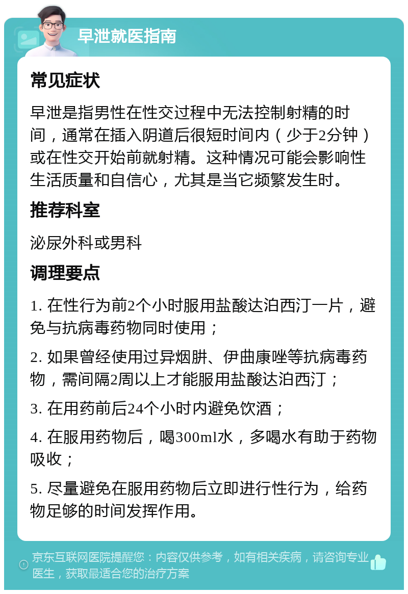 早泄就医指南 常见症状 早泄是指男性在性交过程中无法控制射精的时间，通常在插入阴道后很短时间内（少于2分钟）或在性交开始前就射精。这种情况可能会影响性生活质量和自信心，尤其是当它频繁发生时。 推荐科室 泌尿外科或男科 调理要点 1. 在性行为前2个小时服用盐酸达泊西汀一片，避免与抗病毒药物同时使用； 2. 如果曾经使用过异烟肼、伊曲康唑等抗病毒药物，需间隔2周以上才能服用盐酸达泊西汀； 3. 在用药前后24个小时内避免饮酒； 4. 在服用药物后，喝300ml水，多喝水有助于药物吸收； 5. 尽量避免在服用药物后立即进行性行为，给药物足够的时间发挥作用。