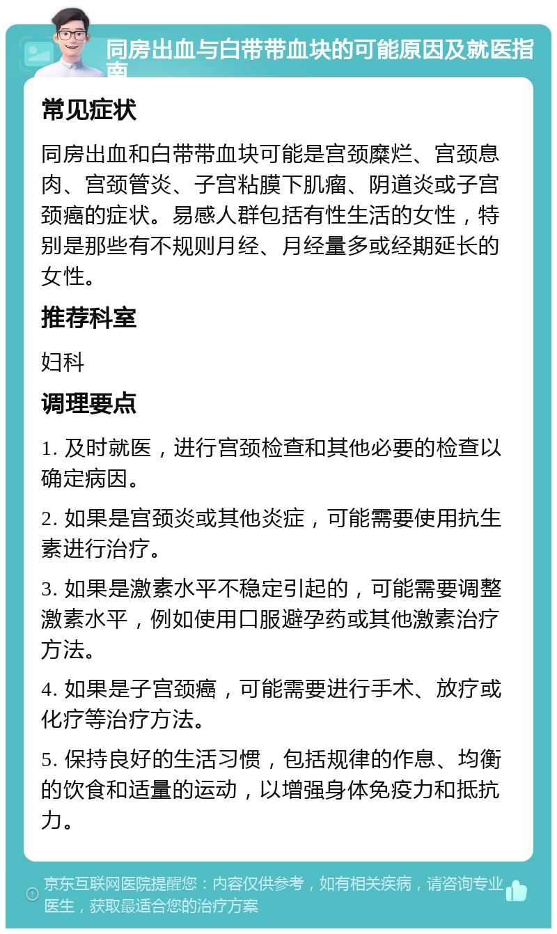 同房出血与白带带血块的可能原因及就医指南 常见症状 同房出血和白带带血块可能是宫颈糜烂、宫颈息肉、宫颈管炎、子宫粘膜下肌瘤、阴道炎或子宫颈癌的症状。易感人群包括有性生活的女性，特别是那些有不规则月经、月经量多或经期延长的女性。 推荐科室 妇科 调理要点 1. 及时就医，进行宫颈检查和其他必要的检查以确定病因。 2. 如果是宫颈炎或其他炎症，可能需要使用抗生素进行治疗。 3. 如果是激素水平不稳定引起的，可能需要调整激素水平，例如使用口服避孕药或其他激素治疗方法。 4. 如果是子宫颈癌，可能需要进行手术、放疗或化疗等治疗方法。 5. 保持良好的生活习惯，包括规律的作息、均衡的饮食和适量的运动，以增强身体免疫力和抵抗力。