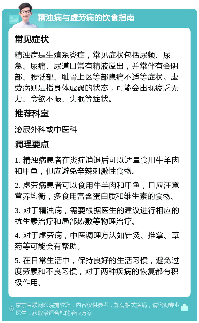 精浊病与虚劳病的饮食指南 常见症状 精浊病是生殖系炎症，常见症状包括尿频、尿急、尿痛、尿道口常有精液溢出，并常伴有会阴部、腰骶部、耻骨上区等部隐痛不适等症状。虚劳病则是指身体虚弱的状态，可能会出现疲乏无力、食欲不振、失眠等症状。 推荐科室 泌尿外科或中医科 调理要点 1. 精浊病患者在炎症消退后可以适量食用牛羊肉和甲鱼，但应避免辛辣刺激性食物。 2. 虚劳病患者可以食用牛羊肉和甲鱼，且应注意营养均衡，多食用富含蛋白质和维生素的食物。 3. 对于精浊病，需要根据医生的建议进行相应的抗生素治疗和局部热敷等物理治疗。 4. 对于虚劳病，中医调理方法如针灸、推拿、草药等可能会有帮助。 5. 在日常生活中，保持良好的生活习惯，避免过度劳累和不良习惯，对于两种疾病的恢复都有积极作用。