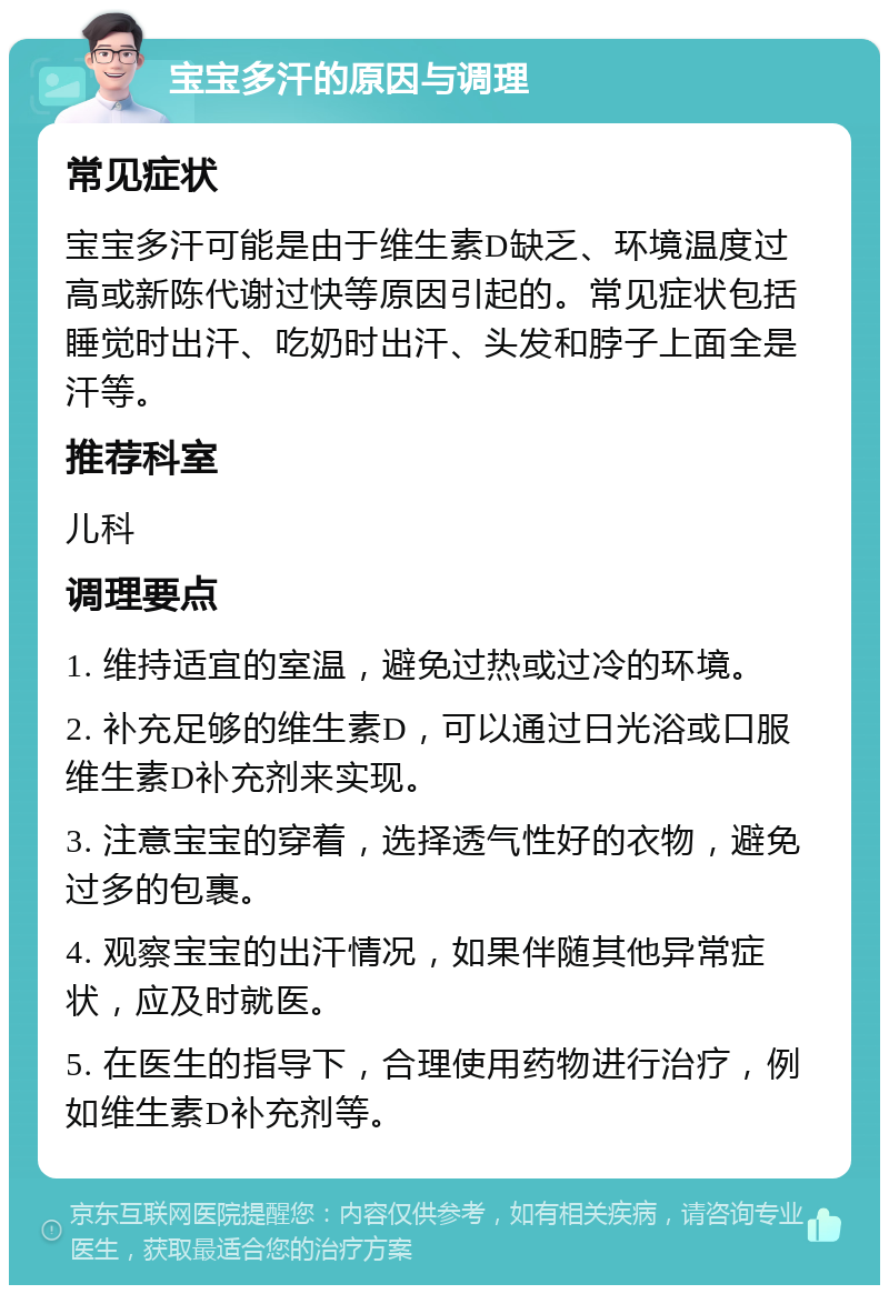 宝宝多汗的原因与调理 常见症状 宝宝多汗可能是由于维生素D缺乏、环境温度过高或新陈代谢过快等原因引起的。常见症状包括睡觉时出汗、吃奶时出汗、头发和脖子上面全是汗等。 推荐科室 儿科 调理要点 1. 维持适宜的室温，避免过热或过冷的环境。 2. 补充足够的维生素D，可以通过日光浴或口服维生素D补充剂来实现。 3. 注意宝宝的穿着，选择透气性好的衣物，避免过多的包裹。 4. 观察宝宝的出汗情况，如果伴随其他异常症状，应及时就医。 5. 在医生的指导下，合理使用药物进行治疗，例如维生素D补充剂等。