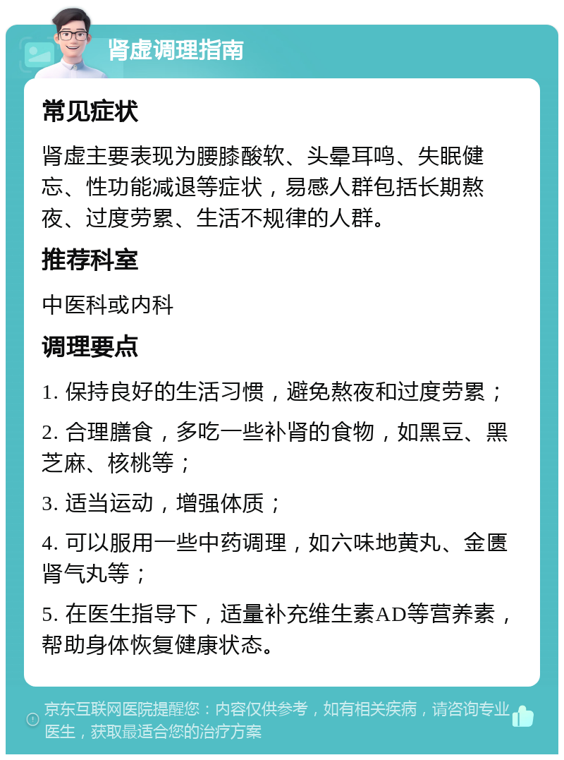 肾虚调理指南 常见症状 肾虚主要表现为腰膝酸软、头晕耳鸣、失眠健忘、性功能减退等症状，易感人群包括长期熬夜、过度劳累、生活不规律的人群。 推荐科室 中医科或内科 调理要点 1. 保持良好的生活习惯，避免熬夜和过度劳累； 2. 合理膳食，多吃一些补肾的食物，如黑豆、黑芝麻、核桃等； 3. 适当运动，增强体质； 4. 可以服用一些中药调理，如六味地黄丸、金匮肾气丸等； 5. 在医生指导下，适量补充维生素AD等营养素，帮助身体恢复健康状态。