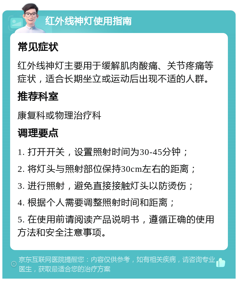 红外线神灯使用指南 常见症状 红外线神灯主要用于缓解肌肉酸痛、关节疼痛等症状，适合长期坐立或运动后出现不适的人群。 推荐科室 康复科或物理治疗科 调理要点 1. 打开开关，设置照射时间为30-45分钟； 2. 将灯头与照射部位保持30cm左右的距离； 3. 进行照射，避免直接接触灯头以防烫伤； 4. 根据个人需要调整照射时间和距离； 5. 在使用前请阅读产品说明书，遵循正确的使用方法和安全注意事项。