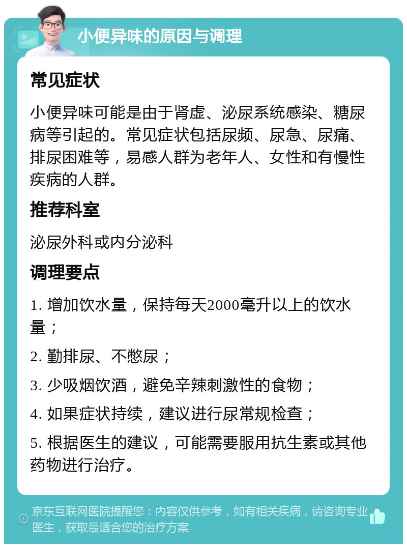 小便异味的原因与调理 常见症状 小便异味可能是由于肾虚、泌尿系统感染、糖尿病等引起的。常见症状包括尿频、尿急、尿痛、排尿困难等，易感人群为老年人、女性和有慢性疾病的人群。 推荐科室 泌尿外科或内分泌科 调理要点 1. 增加饮水量，保持每天2000毫升以上的饮水量； 2. 勤排尿、不憋尿； 3. 少吸烟饮酒，避免辛辣刺激性的食物； 4. 如果症状持续，建议进行尿常规检查； 5. 根据医生的建议，可能需要服用抗生素或其他药物进行治疗。