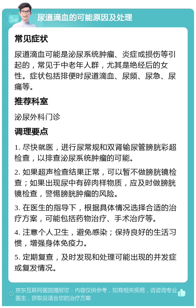 尿道滴血的可能原因及处理 常见症状 尿道滴血可能是泌尿系统肿瘤、炎症或损伤等引起的，常见于中老年人群，尤其是绝经后的女性。症状包括排便时尿道滴血、尿频、尿急、尿痛等。 推荐科室 泌尿外科门诊 调理要点 1. 尽快就医，进行尿常规和双肾输尿管膀胱彩超检查，以排查泌尿系统肿瘤的可能。 2. 如果超声检查结果正常，可以暂不做膀胱镜检查；如果出现尿中有碎肉样物质，应及时做膀胱镜检查，警惕膀胱肿瘤的风险。 3. 在医生的指导下，根据具体情况选择合适的治疗方案，可能包括药物治疗、手术治疗等。 4. 注意个人卫生，避免感染；保持良好的生活习惯，增强身体免疫力。 5. 定期复查，及时发现和处理可能出现的并发症或复发情况。