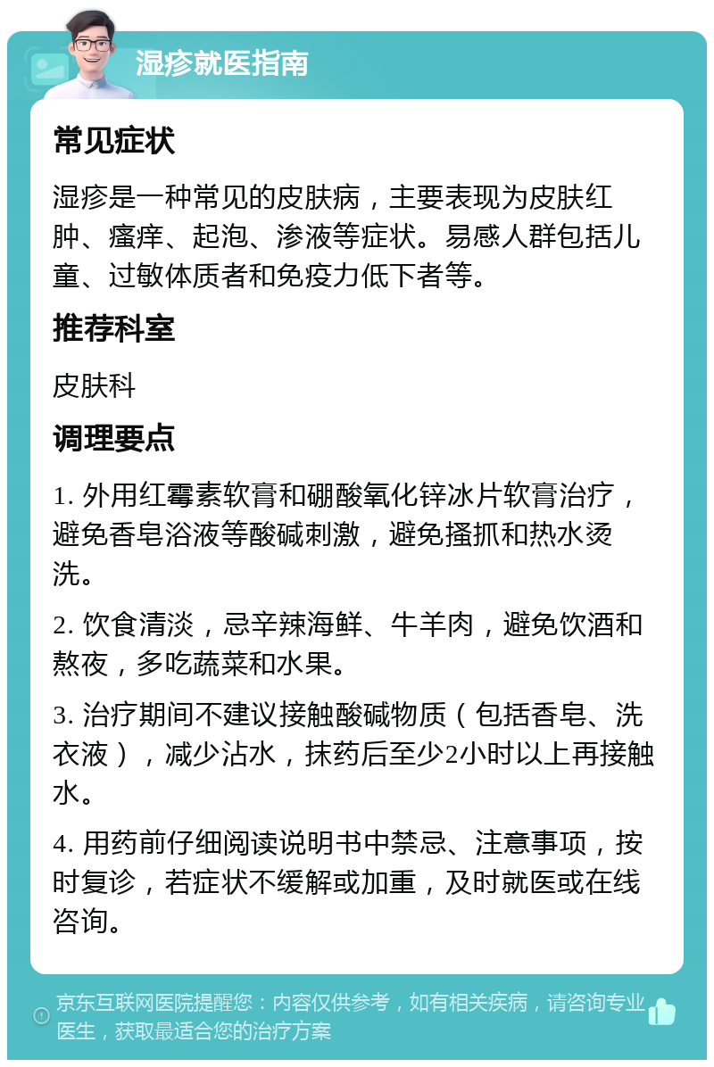 湿疹就医指南 常见症状 湿疹是一种常见的皮肤病，主要表现为皮肤红肿、瘙痒、起泡、渗液等症状。易感人群包括儿童、过敏体质者和免疫力低下者等。 推荐科室 皮肤科 调理要点 1. 外用红霉素软膏和硼酸氧化锌冰片软膏治疗，避免香皂浴液等酸碱刺激，避免搔抓和热水烫洗。 2. 饮食清淡，忌辛辣海鲜、牛羊肉，避免饮酒和熬夜，多吃蔬菜和水果。 3. 治疗期间不建议接触酸碱物质（包括香皂、洗衣液），减少沾水，抹药后至少2小时以上再接触水。 4. 用药前仔细阅读说明书中禁忌、注意事项，按时复诊，若症状不缓解或加重，及时就医或在线咨询。