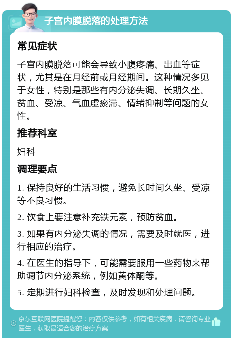 子宫内膜脱落的处理方法 常见症状 子宫内膜脱落可能会导致小腹疼痛、出血等症状，尤其是在月经前或月经期间。这种情况多见于女性，特别是那些有内分泌失调、长期久坐、贫血、受凉、气血虚瘀滞、情绪抑制等问题的女性。 推荐科室 妇科 调理要点 1. 保持良好的生活习惯，避免长时间久坐、受凉等不良习惯。 2. 饮食上要注意补充铁元素，预防贫血。 3. 如果有内分泌失调的情况，需要及时就医，进行相应的治疗。 4. 在医生的指导下，可能需要服用一些药物来帮助调节内分泌系统，例如黄体酮等。 5. 定期进行妇科检查，及时发现和处理问题。