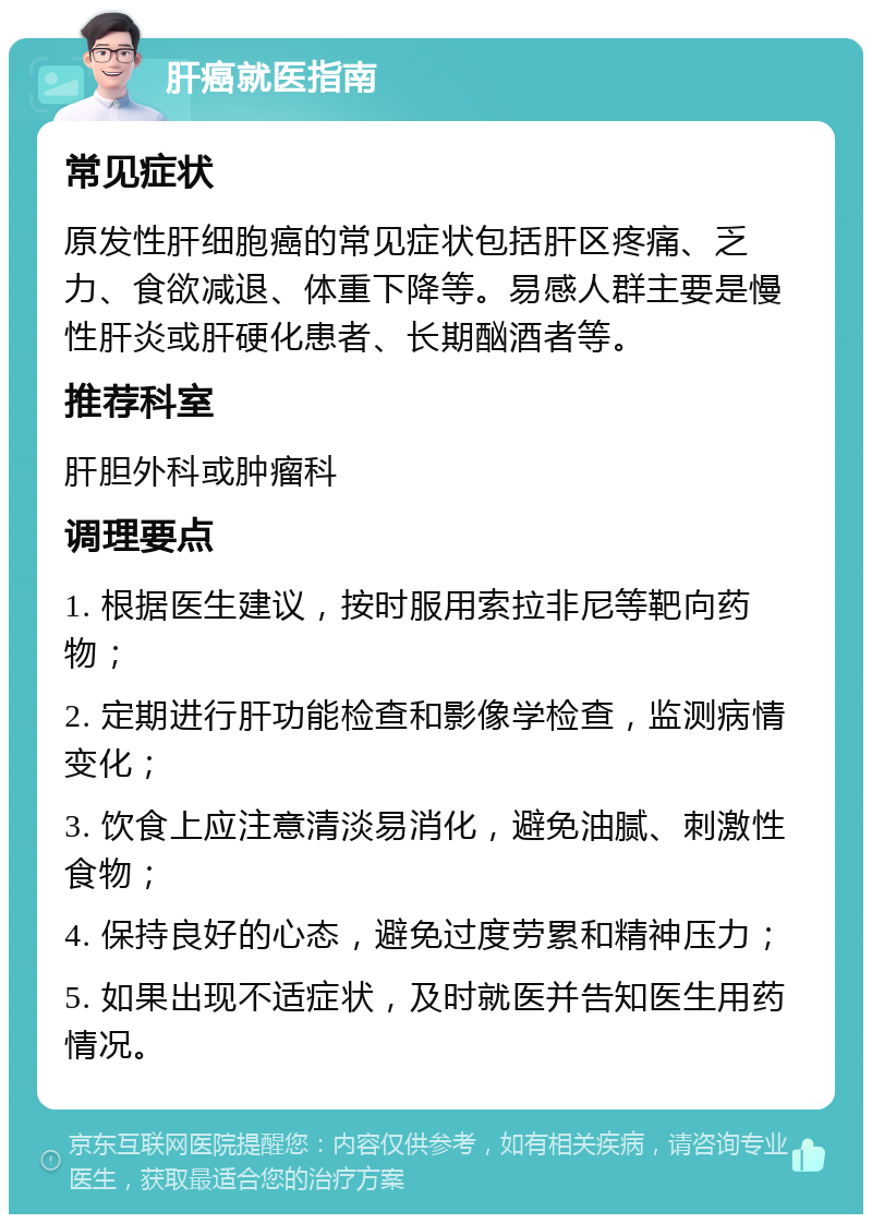 肝癌就医指南 常见症状 原发性肝细胞癌的常见症状包括肝区疼痛、乏力、食欲减退、体重下降等。易感人群主要是慢性肝炎或肝硬化患者、长期酗酒者等。 推荐科室 肝胆外科或肿瘤科 调理要点 1. 根据医生建议，按时服用索拉非尼等靶向药物； 2. 定期进行肝功能检查和影像学检查，监测病情变化； 3. 饮食上应注意清淡易消化，避免油腻、刺激性食物； 4. 保持良好的心态，避免过度劳累和精神压力； 5. 如果出现不适症状，及时就医并告知医生用药情况。