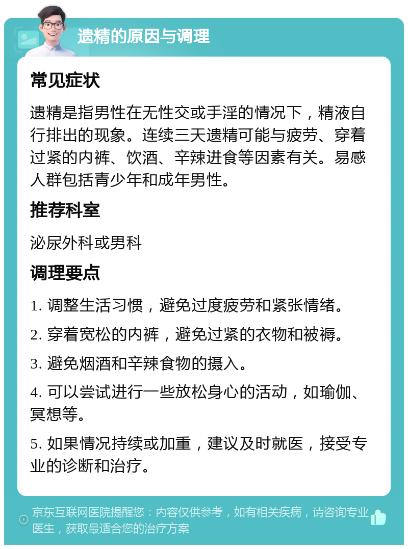 遗精的原因与调理 常见症状 遗精是指男性在无性交或手淫的情况下，精液自行排出的现象。连续三天遗精可能与疲劳、穿着过紧的内裤、饮酒、辛辣进食等因素有关。易感人群包括青少年和成年男性。 推荐科室 泌尿外科或男科 调理要点 1. 调整生活习惯，避免过度疲劳和紧张情绪。 2. 穿着宽松的内裤，避免过紧的衣物和被褥。 3. 避免烟酒和辛辣食物的摄入。 4. 可以尝试进行一些放松身心的活动，如瑜伽、冥想等。 5. 如果情况持续或加重，建议及时就医，接受专业的诊断和治疗。