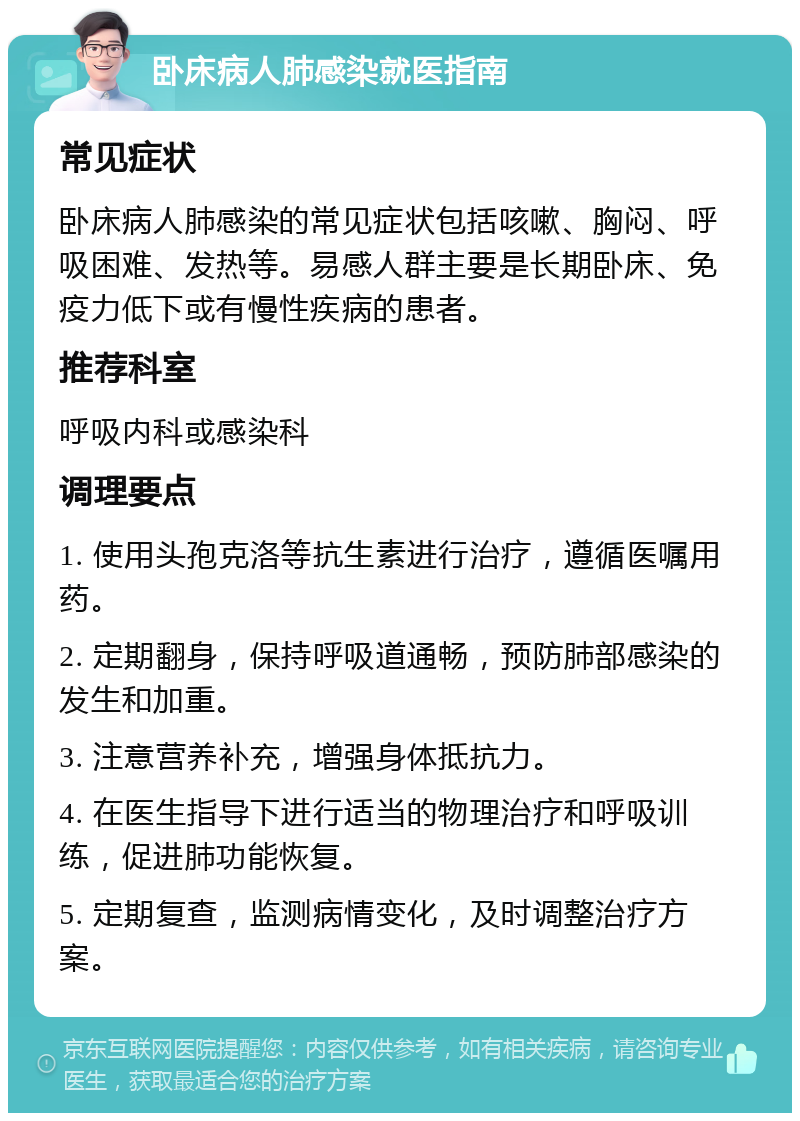 卧床病人肺感染就医指南 常见症状 卧床病人肺感染的常见症状包括咳嗽、胸闷、呼吸困难、发热等。易感人群主要是长期卧床、免疫力低下或有慢性疾病的患者。 推荐科室 呼吸内科或感染科 调理要点 1. 使用头孢克洛等抗生素进行治疗，遵循医嘱用药。 2. 定期翻身，保持呼吸道通畅，预防肺部感染的发生和加重。 3. 注意营养补充，增强身体抵抗力。 4. 在医生指导下进行适当的物理治疗和呼吸训练，促进肺功能恢复。 5. 定期复查，监测病情变化，及时调整治疗方案。