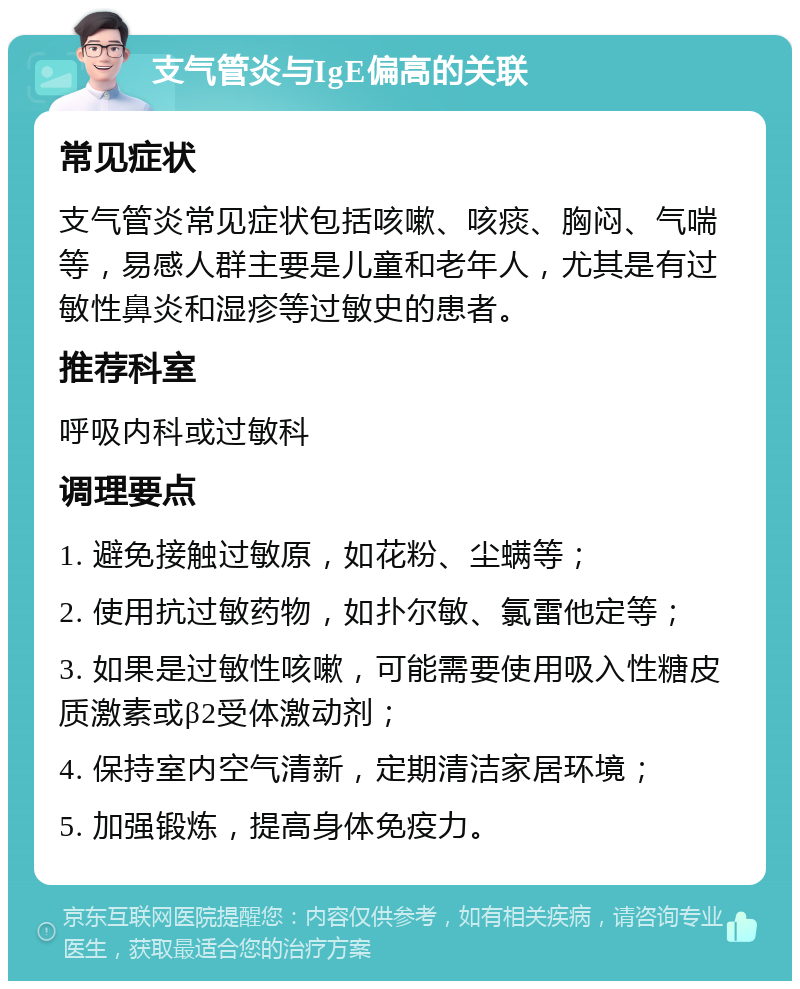 支气管炎与IgE偏高的关联 常见症状 支气管炎常见症状包括咳嗽、咳痰、胸闷、气喘等，易感人群主要是儿童和老年人，尤其是有过敏性鼻炎和湿疹等过敏史的患者。 推荐科室 呼吸内科或过敏科 调理要点 1. 避免接触过敏原，如花粉、尘螨等； 2. 使用抗过敏药物，如扑尔敏、氯雷他定等； 3. 如果是过敏性咳嗽，可能需要使用吸入性糖皮质激素或β2受体激动剂； 4. 保持室内空气清新，定期清洁家居环境； 5. 加强锻炼，提高身体免疫力。