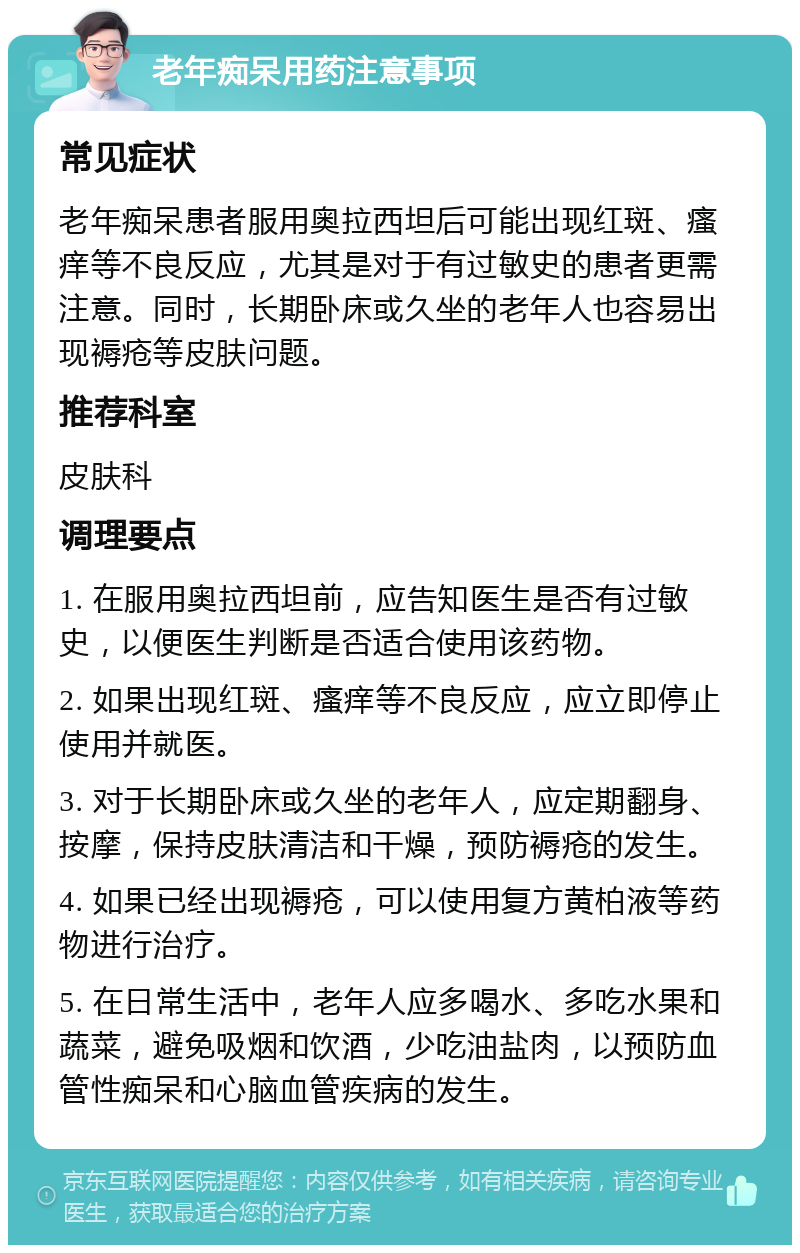 老年痴呆用药注意事项 常见症状 老年痴呆患者服用奥拉西坦后可能出现红斑、瘙痒等不良反应，尤其是对于有过敏史的患者更需注意。同时，长期卧床或久坐的老年人也容易出现褥疮等皮肤问题。 推荐科室 皮肤科 调理要点 1. 在服用奥拉西坦前，应告知医生是否有过敏史，以便医生判断是否适合使用该药物。 2. 如果出现红斑、瘙痒等不良反应，应立即停止使用并就医。 3. 对于长期卧床或久坐的老年人，应定期翻身、按摩，保持皮肤清洁和干燥，预防褥疮的发生。 4. 如果已经出现褥疮，可以使用复方黄柏液等药物进行治疗。 5. 在日常生活中，老年人应多喝水、多吃水果和蔬菜，避免吸烟和饮酒，少吃油盐肉，以预防血管性痴呆和心脑血管疾病的发生。