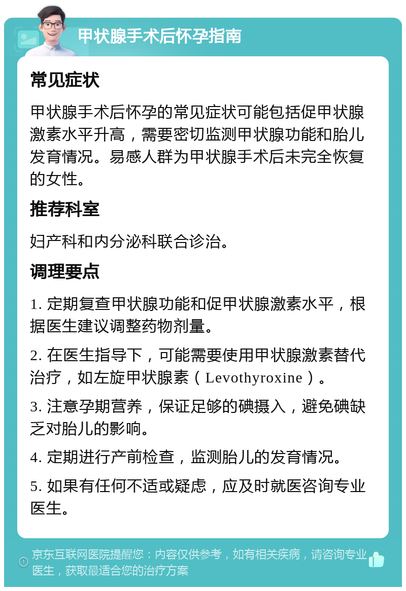 甲状腺手术后怀孕指南 常见症状 甲状腺手术后怀孕的常见症状可能包括促甲状腺激素水平升高，需要密切监测甲状腺功能和胎儿发育情况。易感人群为甲状腺手术后未完全恢复的女性。 推荐科室 妇产科和内分泌科联合诊治。 调理要点 1. 定期复查甲状腺功能和促甲状腺激素水平，根据医生建议调整药物剂量。 2. 在医生指导下，可能需要使用甲状腺激素替代治疗，如左旋甲状腺素（Levothyroxine）。 3. 注意孕期营养，保证足够的碘摄入，避免碘缺乏对胎儿的影响。 4. 定期进行产前检查，监测胎儿的发育情况。 5. 如果有任何不适或疑虑，应及时就医咨询专业医生。