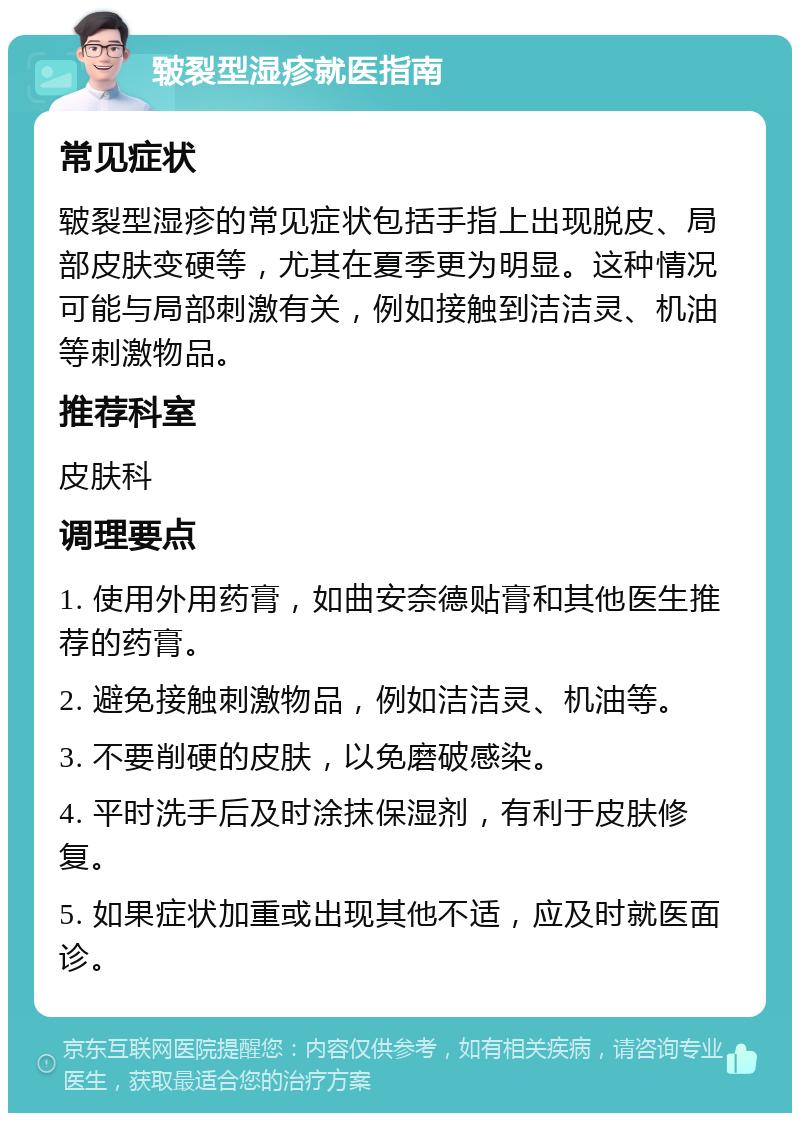 皲裂型湿疹就医指南 常见症状 皲裂型湿疹的常见症状包括手指上出现脱皮、局部皮肤变硬等，尤其在夏季更为明显。这种情况可能与局部刺激有关，例如接触到洁洁灵、机油等刺激物品。 推荐科室 皮肤科 调理要点 1. 使用外用药膏，如曲安奈德贴膏和其他医生推荐的药膏。 2. 避免接触刺激物品，例如洁洁灵、机油等。 3. 不要削硬的皮肤，以免磨破感染。 4. 平时洗手后及时涂抹保湿剂，有利于皮肤修复。 5. 如果症状加重或出现其他不适，应及时就医面诊。