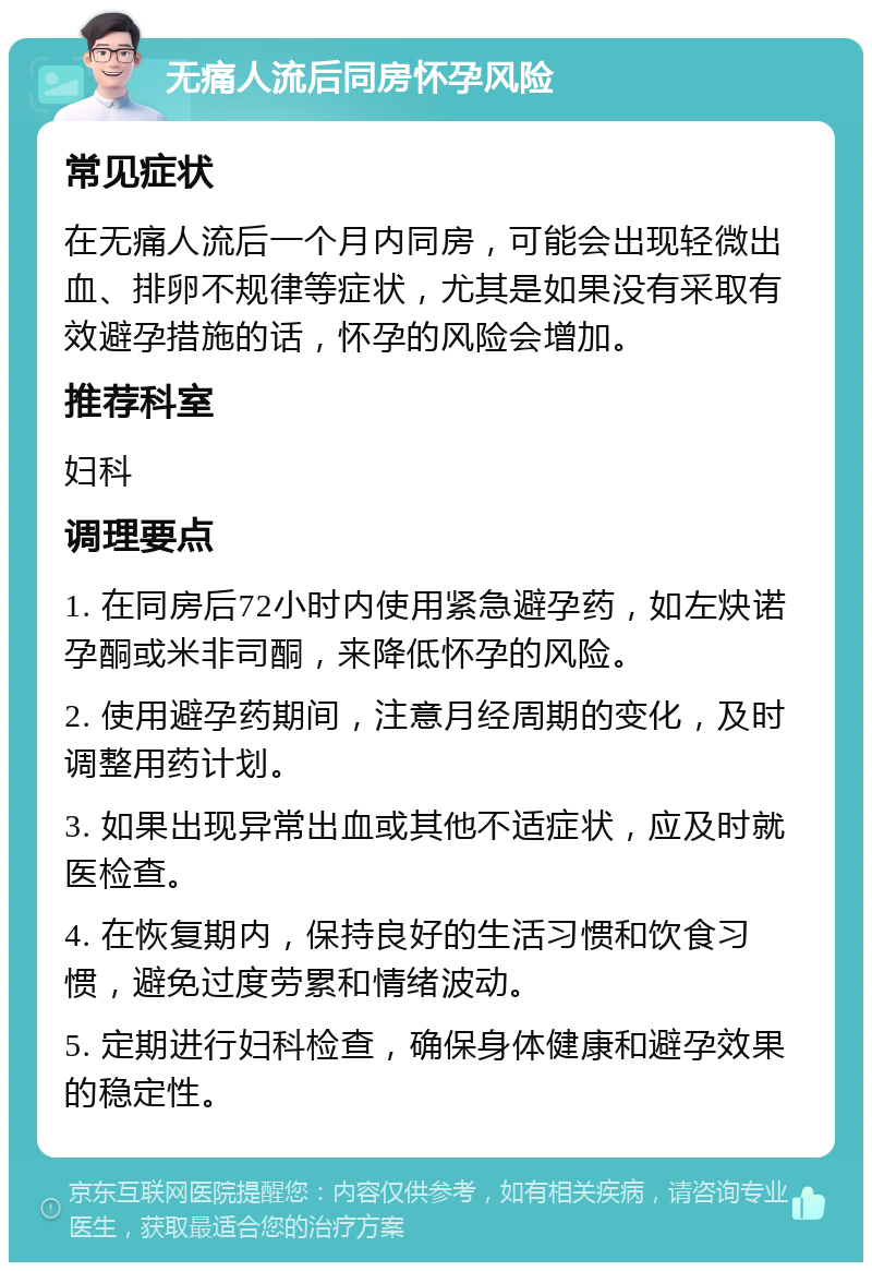 无痛人流后同房怀孕风险 常见症状 在无痛人流后一个月内同房，可能会出现轻微出血、排卵不规律等症状，尤其是如果没有采取有效避孕措施的话，怀孕的风险会增加。 推荐科室 妇科 调理要点 1. 在同房后72小时内使用紧急避孕药，如左炔诺孕酮或米非司酮，来降低怀孕的风险。 2. 使用避孕药期间，注意月经周期的变化，及时调整用药计划。 3. 如果出现异常出血或其他不适症状，应及时就医检查。 4. 在恢复期内，保持良好的生活习惯和饮食习惯，避免过度劳累和情绪波动。 5. 定期进行妇科检查，确保身体健康和避孕效果的稳定性。