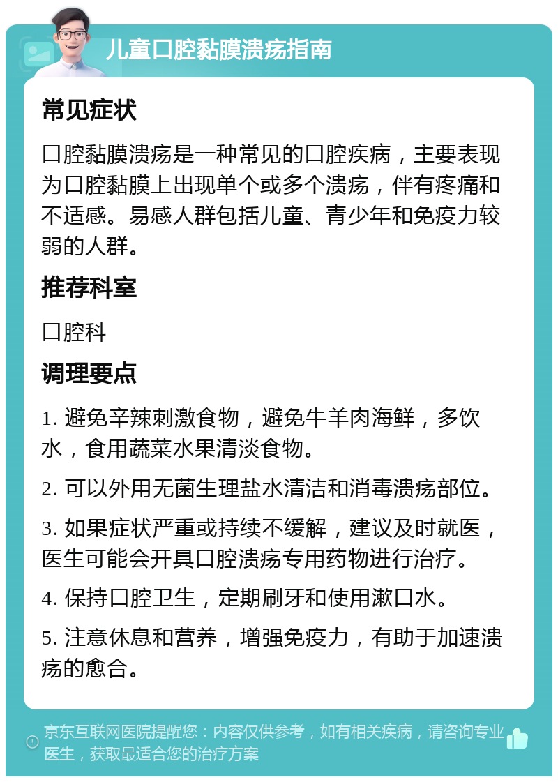 儿童口腔黏膜溃疡指南 常见症状 口腔黏膜溃疡是一种常见的口腔疾病，主要表现为口腔黏膜上出现单个或多个溃疡，伴有疼痛和不适感。易感人群包括儿童、青少年和免疫力较弱的人群。 推荐科室 口腔科 调理要点 1. 避免辛辣刺激食物，避免牛羊肉海鲜，多饮水，食用蔬菜水果清淡食物。 2. 可以外用无菌生理盐水清洁和消毒溃疡部位。 3. 如果症状严重或持续不缓解，建议及时就医，医生可能会开具口腔溃疡专用药物进行治疗。 4. 保持口腔卫生，定期刷牙和使用漱口水。 5. 注意休息和营养，增强免疫力，有助于加速溃疡的愈合。