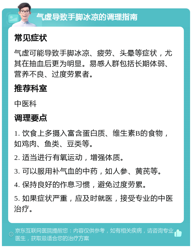 气虚导致手脚冰凉的调理指南 常见症状 气虚可能导致手脚冰凉、疲劳、头晕等症状，尤其在抽血后更为明显。易感人群包括长期体弱、营养不良、过度劳累者。 推荐科室 中医科 调理要点 1. 饮食上多摄入富含蛋白质、维生素B的食物，如鸡肉、鱼类、豆类等。 2. 适当进行有氧运动，增强体质。 3. 可以服用补气血的中药，如人参、黄芪等。 4. 保持良好的作息习惯，避免过度劳累。 5. 如果症状严重，应及时就医，接受专业的中医治疗。