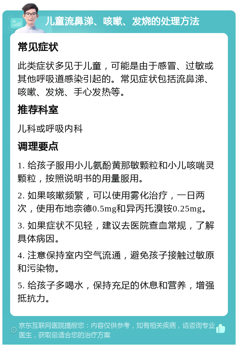 儿童流鼻涕、咳嗽、发烧的处理方法 常见症状 此类症状多见于儿童，可能是由于感冒、过敏或其他呼吸道感染引起的。常见症状包括流鼻涕、咳嗽、发烧、手心发热等。 推荐科室 儿科或呼吸内科 调理要点 1. 给孩子服用小儿氨酚黄那敏颗粒和小儿咳喘灵颗粒，按照说明书的用量服用。 2. 如果咳嗽频繁，可以使用雾化治疗，一日两次，使用布地奈德0.5mg和异丙托溴铵0.25mg。 3. 如果症状不见轻，建议去医院查血常规，了解具体病因。 4. 注意保持室内空气流通，避免孩子接触过敏原和污染物。 5. 给孩子多喝水，保持充足的休息和营养，增强抵抗力。