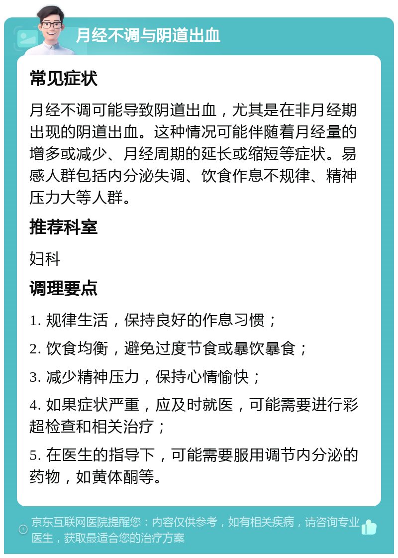 月经不调与阴道出血 常见症状 月经不调可能导致阴道出血，尤其是在非月经期出现的阴道出血。这种情况可能伴随着月经量的增多或减少、月经周期的延长或缩短等症状。易感人群包括内分泌失调、饮食作息不规律、精神压力大等人群。 推荐科室 妇科 调理要点 1. 规律生活，保持良好的作息习惯； 2. 饮食均衡，避免过度节食或暴饮暴食； 3. 减少精神压力，保持心情愉快； 4. 如果症状严重，应及时就医，可能需要进行彩超检查和相关治疗； 5. 在医生的指导下，可能需要服用调节内分泌的药物，如黄体酮等。