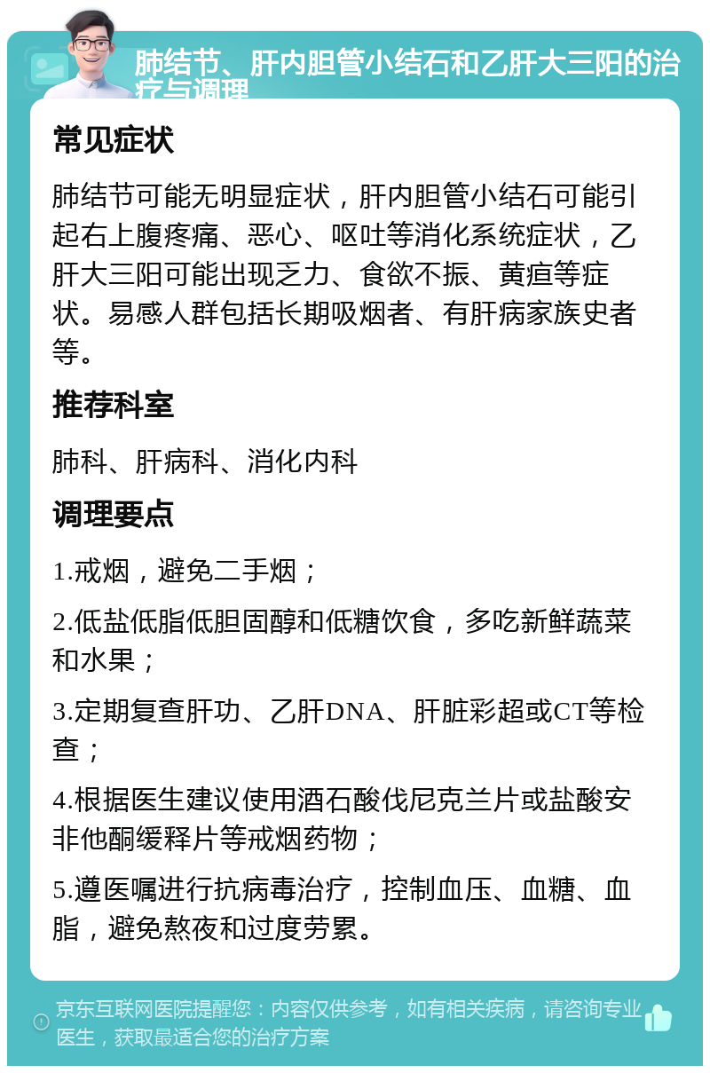 肺结节、肝内胆管小结石和乙肝大三阳的治疗与调理 常见症状 肺结节可能无明显症状，肝内胆管小结石可能引起右上腹疼痛、恶心、呕吐等消化系统症状，乙肝大三阳可能出现乏力、食欲不振、黄疸等症状。易感人群包括长期吸烟者、有肝病家族史者等。 推荐科室 肺科、肝病科、消化内科 调理要点 1.戒烟，避免二手烟； 2.低盐低脂低胆固醇和低糖饮食，多吃新鲜蔬菜和水果； 3.定期复查肝功、乙肝DNA、肝脏彩超或CT等检查； 4.根据医生建议使用酒石酸伐尼克兰片或盐酸安非他酮缓释片等戒烟药物； 5.遵医嘱进行抗病毒治疗，控制血压、血糖、血脂，避免熬夜和过度劳累。