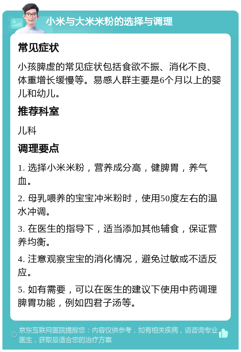 小米与大米米粉的选择与调理 常见症状 小孩脾虚的常见症状包括食欲不振、消化不良、体重增长缓慢等。易感人群主要是6个月以上的婴儿和幼儿。 推荐科室 儿科 调理要点 1. 选择小米米粉，营养成分高，健脾胃，养气血。 2. 母乳喂养的宝宝冲米粉时，使用50度左右的温水冲调。 3. 在医生的指导下，适当添加其他辅食，保证营养均衡。 4. 注意观察宝宝的消化情况，避免过敏或不适反应。 5. 如有需要，可以在医生的建议下使用中药调理脾胃功能，例如四君子汤等。