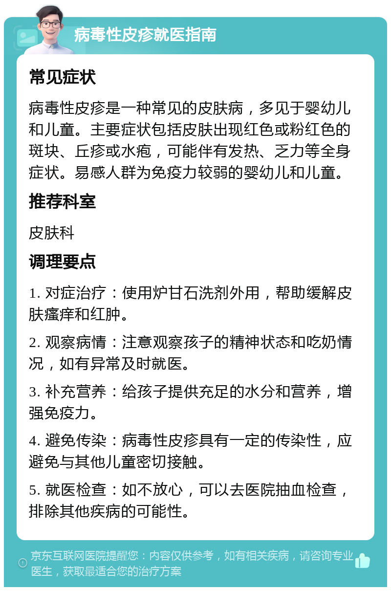 病毒性皮疹就医指南 常见症状 病毒性皮疹是一种常见的皮肤病，多见于婴幼儿和儿童。主要症状包括皮肤出现红色或粉红色的斑块、丘疹或水疱，可能伴有发热、乏力等全身症状。易感人群为免疫力较弱的婴幼儿和儿童。 推荐科室 皮肤科 调理要点 1. 对症治疗：使用炉甘石洗剂外用，帮助缓解皮肤瘙痒和红肿。 2. 观察病情：注意观察孩子的精神状态和吃奶情况，如有异常及时就医。 3. 补充营养：给孩子提供充足的水分和营养，增强免疫力。 4. 避免传染：病毒性皮疹具有一定的传染性，应避免与其他儿童密切接触。 5. 就医检查：如不放心，可以去医院抽血检查，排除其他疾病的可能性。