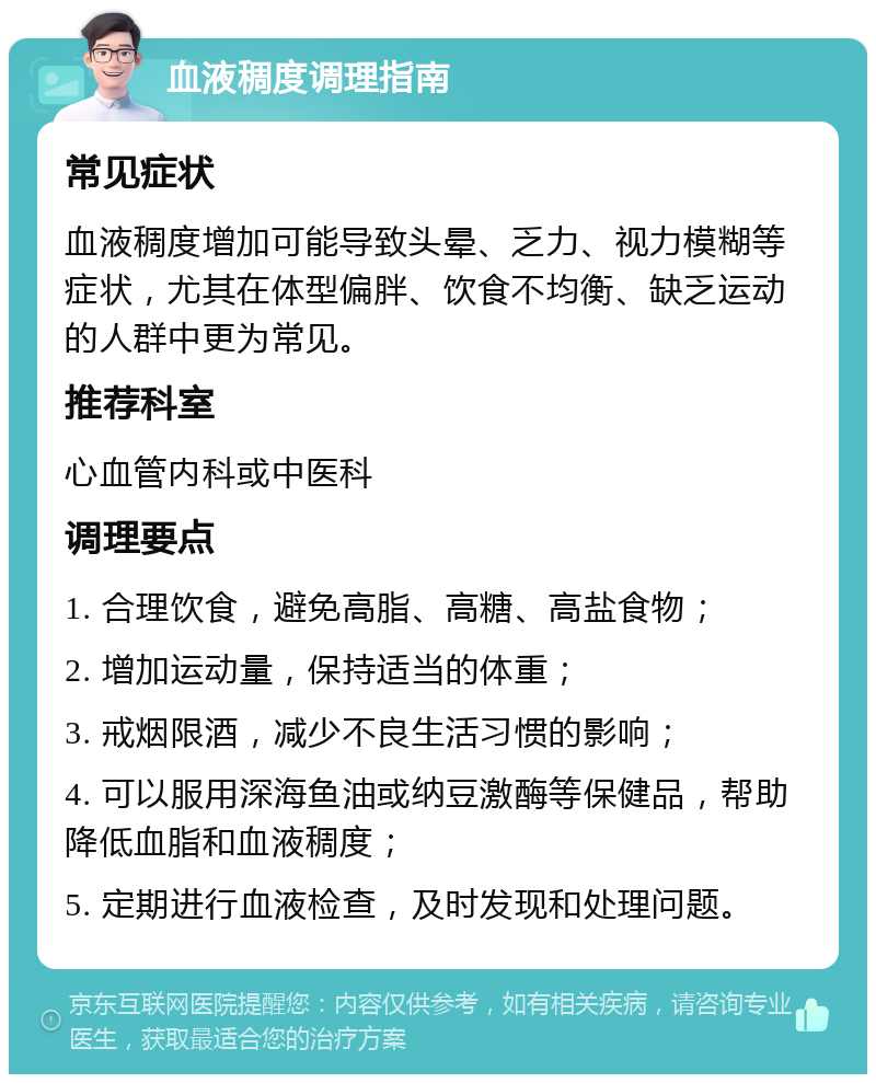 血液稠度调理指南 常见症状 血液稠度增加可能导致头晕、乏力、视力模糊等症状，尤其在体型偏胖、饮食不均衡、缺乏运动的人群中更为常见。 推荐科室 心血管内科或中医科 调理要点 1. 合理饮食，避免高脂、高糖、高盐食物； 2. 增加运动量，保持适当的体重； 3. 戒烟限酒，减少不良生活习惯的影响； 4. 可以服用深海鱼油或纳豆激酶等保健品，帮助降低血脂和血液稠度； 5. 定期进行血液检查，及时发现和处理问题。