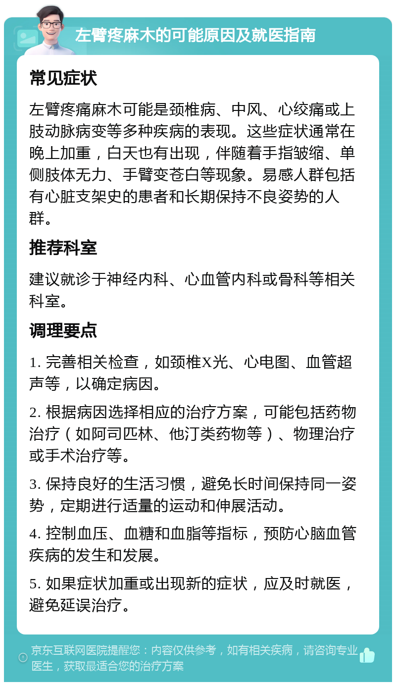 左臂疼麻木的可能原因及就医指南 常见症状 左臂疼痛麻木可能是颈椎病、中风、心绞痛或上肢动脉病变等多种疾病的表现。这些症状通常在晚上加重，白天也有出现，伴随着手指皱缩、单侧肢体无力、手臂变苍白等现象。易感人群包括有心脏支架史的患者和长期保持不良姿势的人群。 推荐科室 建议就诊于神经内科、心血管内科或骨科等相关科室。 调理要点 1. 完善相关检查，如颈椎X光、心电图、血管超声等，以确定病因。 2. 根据病因选择相应的治疗方案，可能包括药物治疗（如阿司匹林、他汀类药物等）、物理治疗或手术治疗等。 3. 保持良好的生活习惯，避免长时间保持同一姿势，定期进行适量的运动和伸展活动。 4. 控制血压、血糖和血脂等指标，预防心脑血管疾病的发生和发展。 5. 如果症状加重或出现新的症状，应及时就医，避免延误治疗。