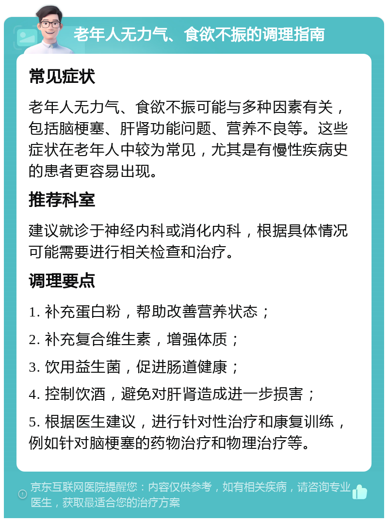 老年人无力气、食欲不振的调理指南 常见症状 老年人无力气、食欲不振可能与多种因素有关，包括脑梗塞、肝肾功能问题、营养不良等。这些症状在老年人中较为常见，尤其是有慢性疾病史的患者更容易出现。 推荐科室 建议就诊于神经内科或消化内科，根据具体情况可能需要进行相关检查和治疗。 调理要点 1. 补充蛋白粉，帮助改善营养状态； 2. 补充复合维生素，增强体质； 3. 饮用益生菌，促进肠道健康； 4. 控制饮酒，避免对肝肾造成进一步损害； 5. 根据医生建议，进行针对性治疗和康复训练，例如针对脑梗塞的药物治疗和物理治疗等。