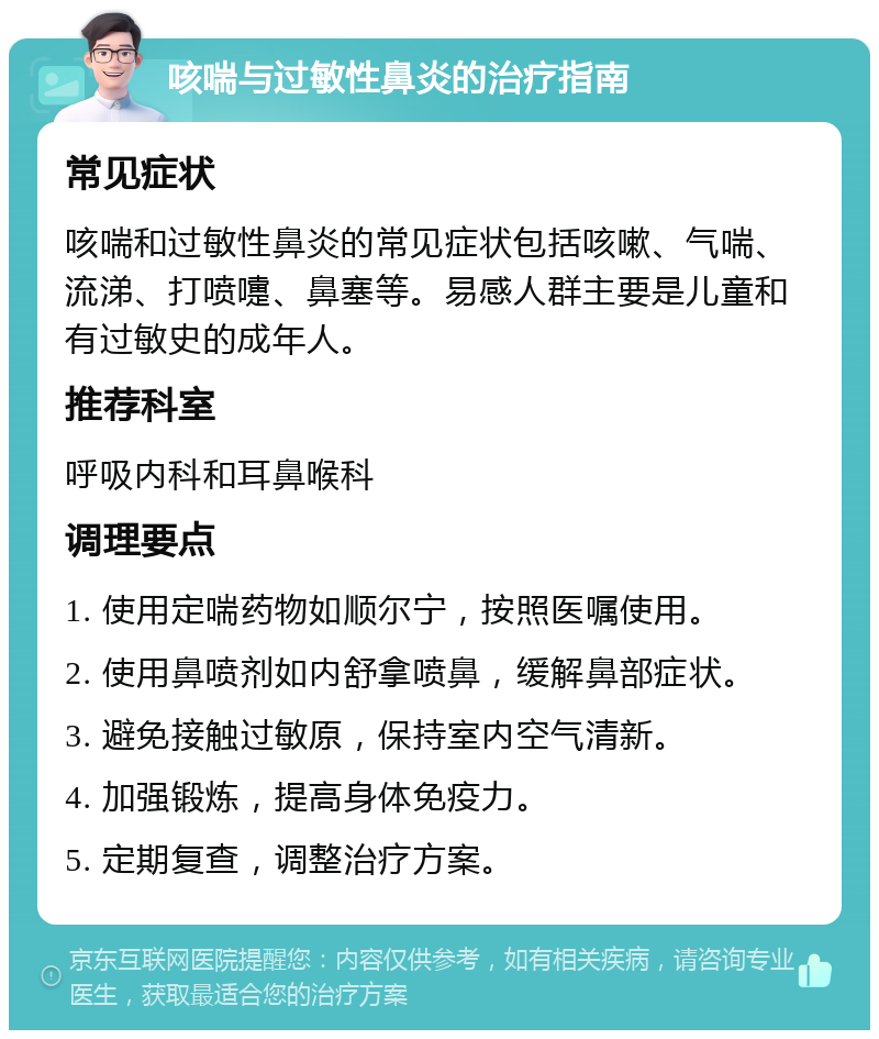 咳喘与过敏性鼻炎的治疗指南 常见症状 咳喘和过敏性鼻炎的常见症状包括咳嗽、气喘、流涕、打喷嚏、鼻塞等。易感人群主要是儿童和有过敏史的成年人。 推荐科室 呼吸内科和耳鼻喉科 调理要点 1. 使用定喘药物如顺尔宁，按照医嘱使用。 2. 使用鼻喷剂如内舒拿喷鼻，缓解鼻部症状。 3. 避免接触过敏原，保持室内空气清新。 4. 加强锻炼，提高身体免疫力。 5. 定期复查，调整治疗方案。