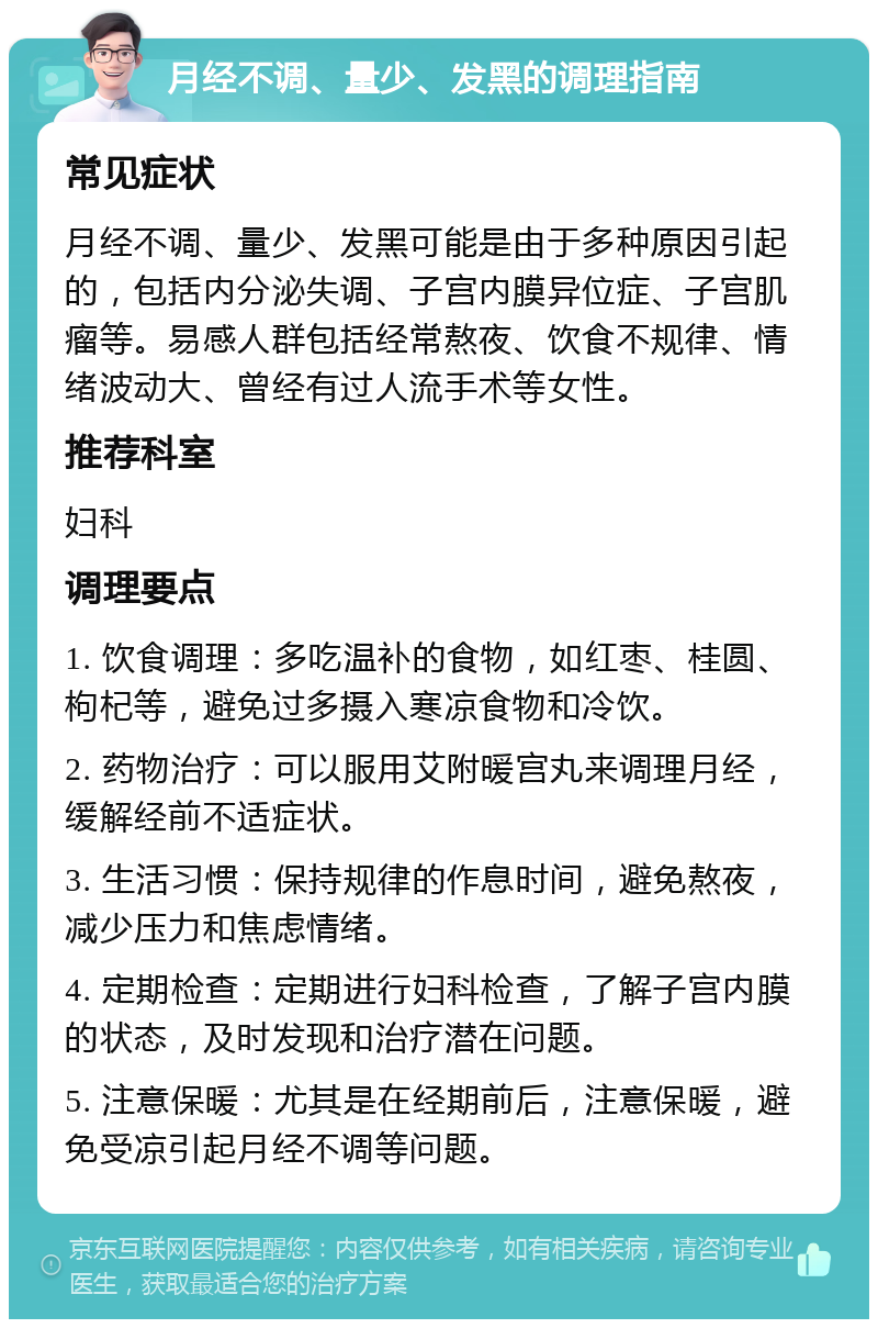 月经不调、量少、发黑的调理指南 常见症状 月经不调、量少、发黑可能是由于多种原因引起的，包括内分泌失调、子宫内膜异位症、子宫肌瘤等。易感人群包括经常熬夜、饮食不规律、情绪波动大、曾经有过人流手术等女性。 推荐科室 妇科 调理要点 1. 饮食调理：多吃温补的食物，如红枣、桂圆、枸杞等，避免过多摄入寒凉食物和冷饮。 2. 药物治疗：可以服用艾附暖宫丸来调理月经，缓解经前不适症状。 3. 生活习惯：保持规律的作息时间，避免熬夜，减少压力和焦虑情绪。 4. 定期检查：定期进行妇科检查，了解子宫内膜的状态，及时发现和治疗潜在问题。 5. 注意保暖：尤其是在经期前后，注意保暖，避免受凉引起月经不调等问题。